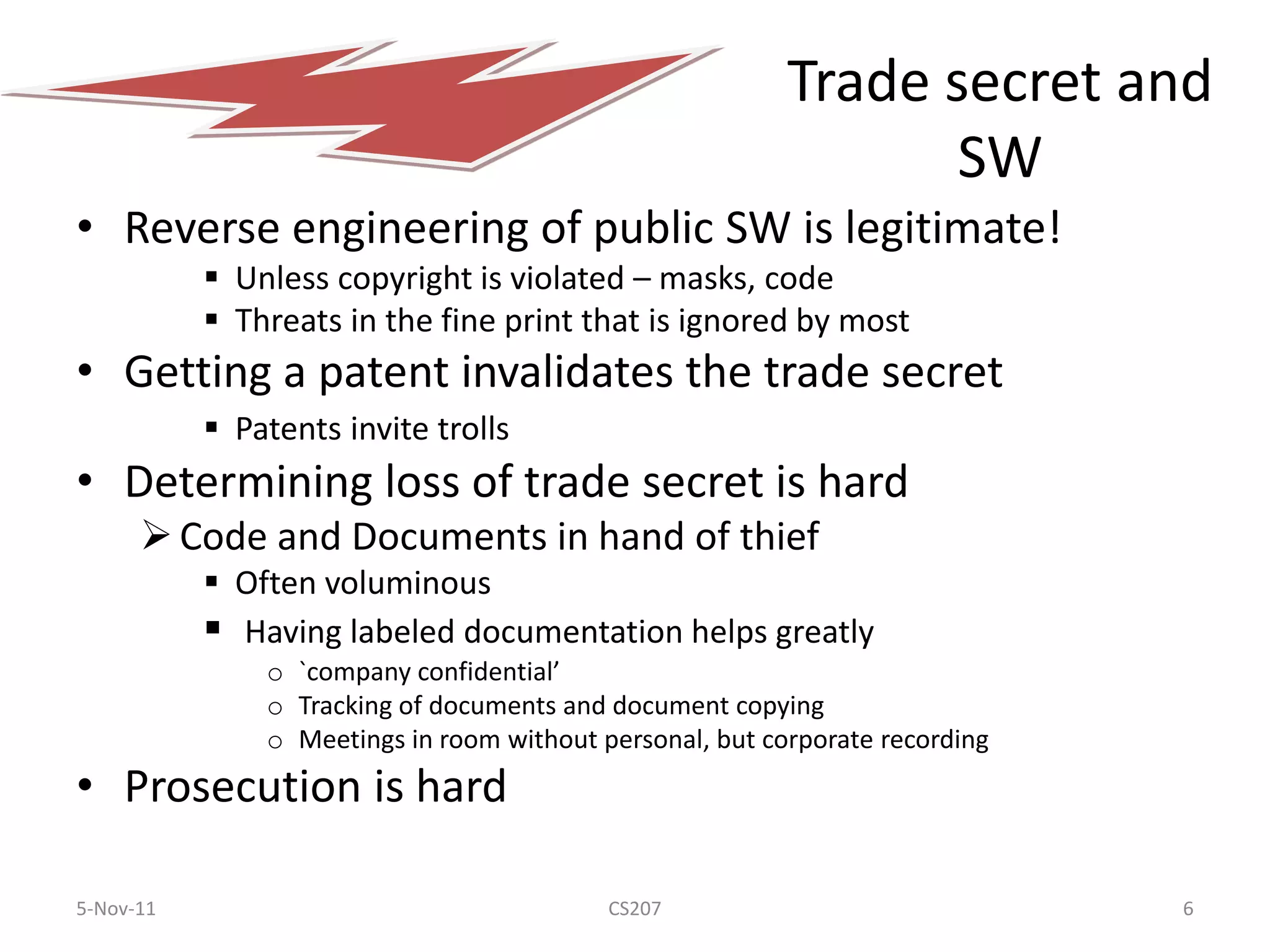 Trade secret and
                                                                 SW
• Reverse engineering of public SW is legitimate!
            Unless copyright is violated – masks, code
            Threats in the fine print that is ignored by most
• Getting a patent invalidates the trade secret
            Patents invite trolls
• Determining loss of trade secret is hard
       Code and Documents in hand of thief
            Often voluminous
            Having labeled documentation helps greatly
               o `company confidential’
               o Tracking of documents and document copying
               o Meetings in room without personal, but corporate recording
• Prosecution is hard

5-Nov-11                                   CS207                              6
 
