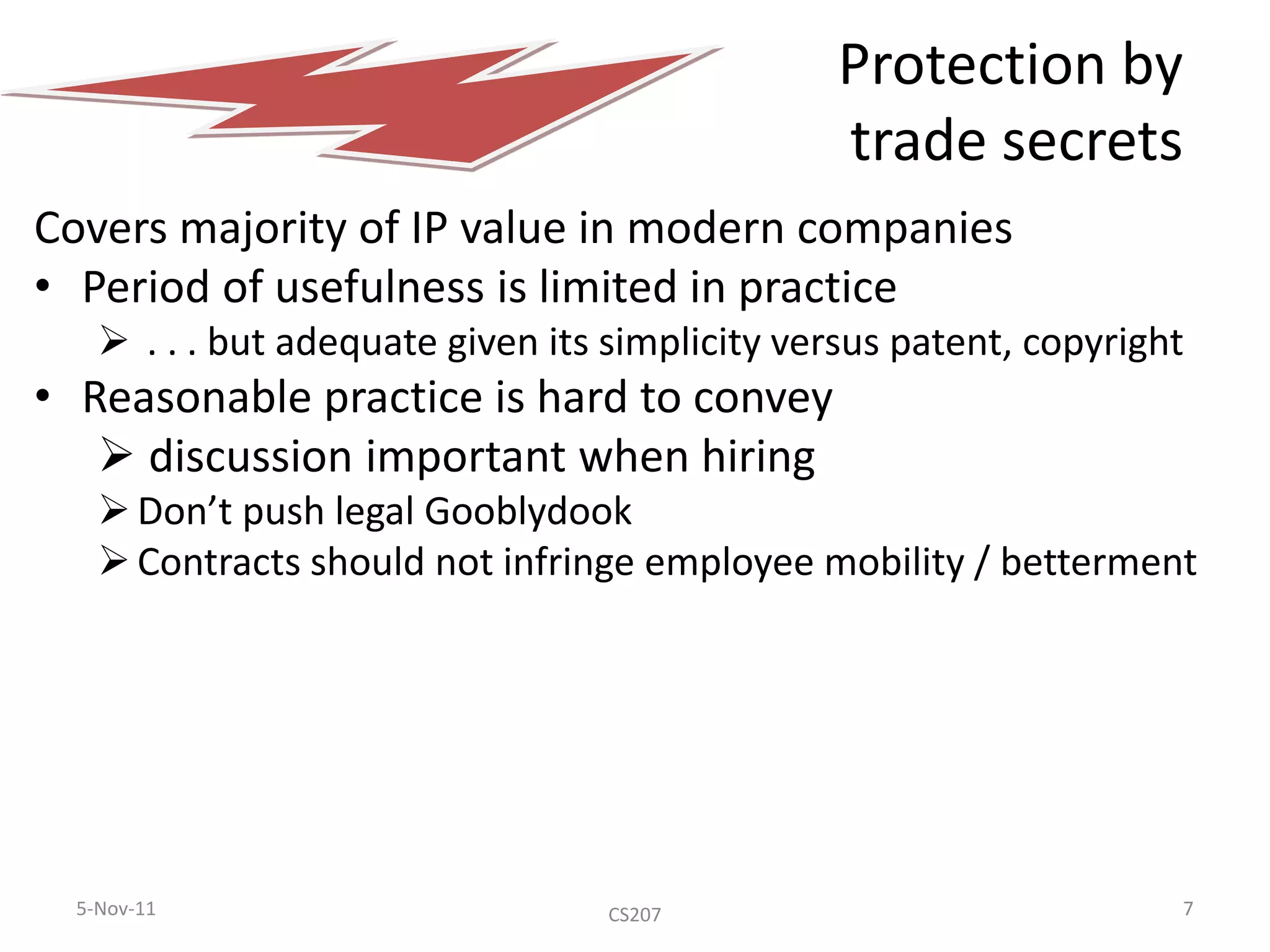 Protection by
                                                trade secrets
Covers majority of IP value in modern companies
• Period of usefulness is limited in practice
     . . . but adequate given its simplicity versus patent, copyright
• Reasonable practice is hard to convey
    discussion important when hiring
     Don’t push legal Gooblydook
     Contracts should not infringe employee mobility / betterment




  5-Nov-11                         CS207                             7
 