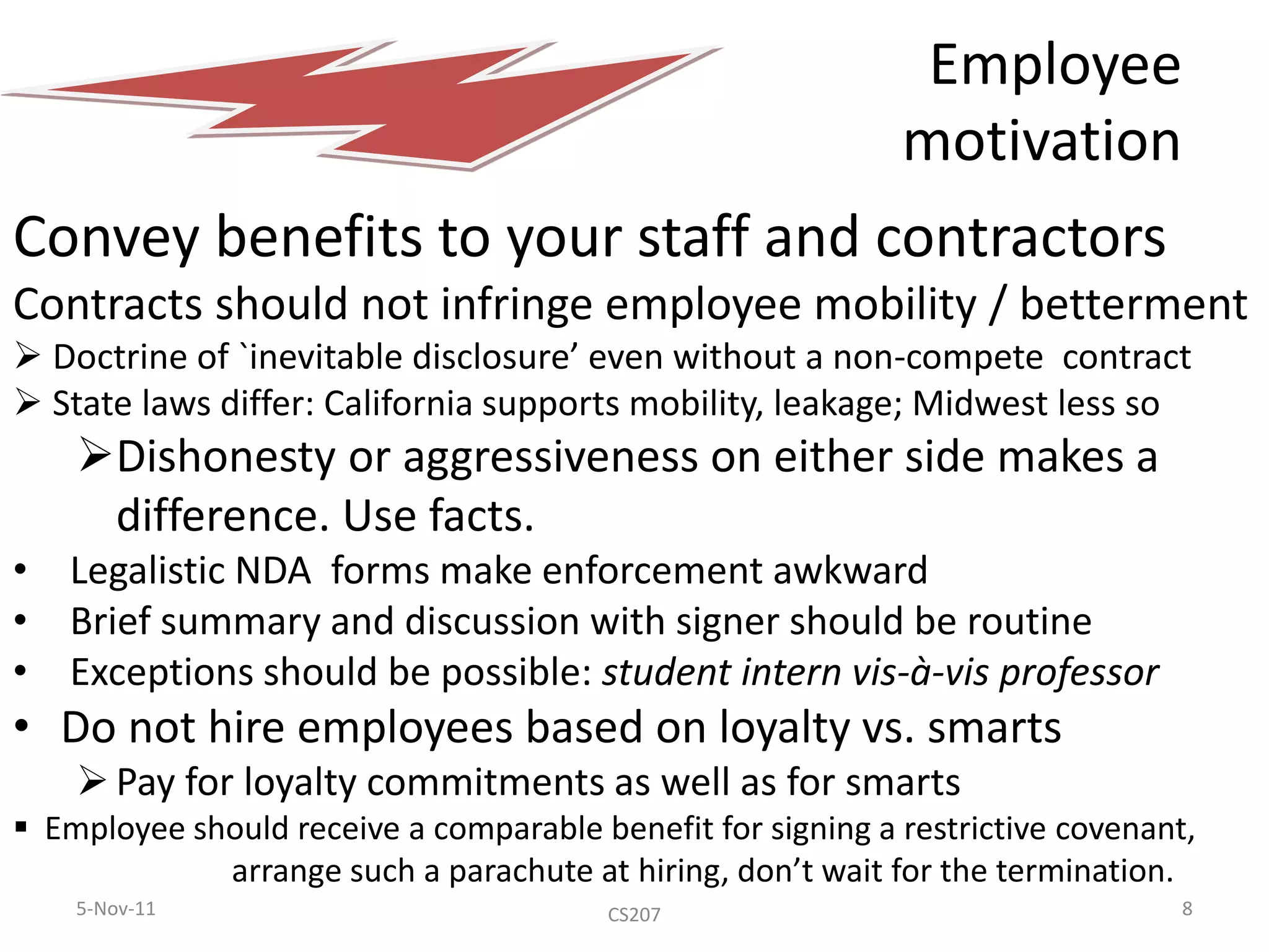 Employee
                                                             motivation
Convey benefits to your staff and contractors
Contracts should not infringe employee mobility / betterment
 Doctrine of `inevitable disclosure’ even without a non-compete contract
 State laws differ: California supports mobility, leakage; Midwest less so
    Dishonesty or aggressiveness on either side makes a
     difference. Use facts.
•   Legalistic NDA forms make enforcement awkward
•   Brief summary and discussion with signer should be routine
•   Exceptions should be possible: student intern vis-à-vis professor
• Do not hire employees based on loyalty vs. smarts
     Pay for loyalty commitments as well as for smarts
 Employee should receive a comparable benefit for signing a restrictive covenant,
             arrange such a parachute at hiring, don’t wait for the termination.
    5-Nov-11                             CS207                                   8
 