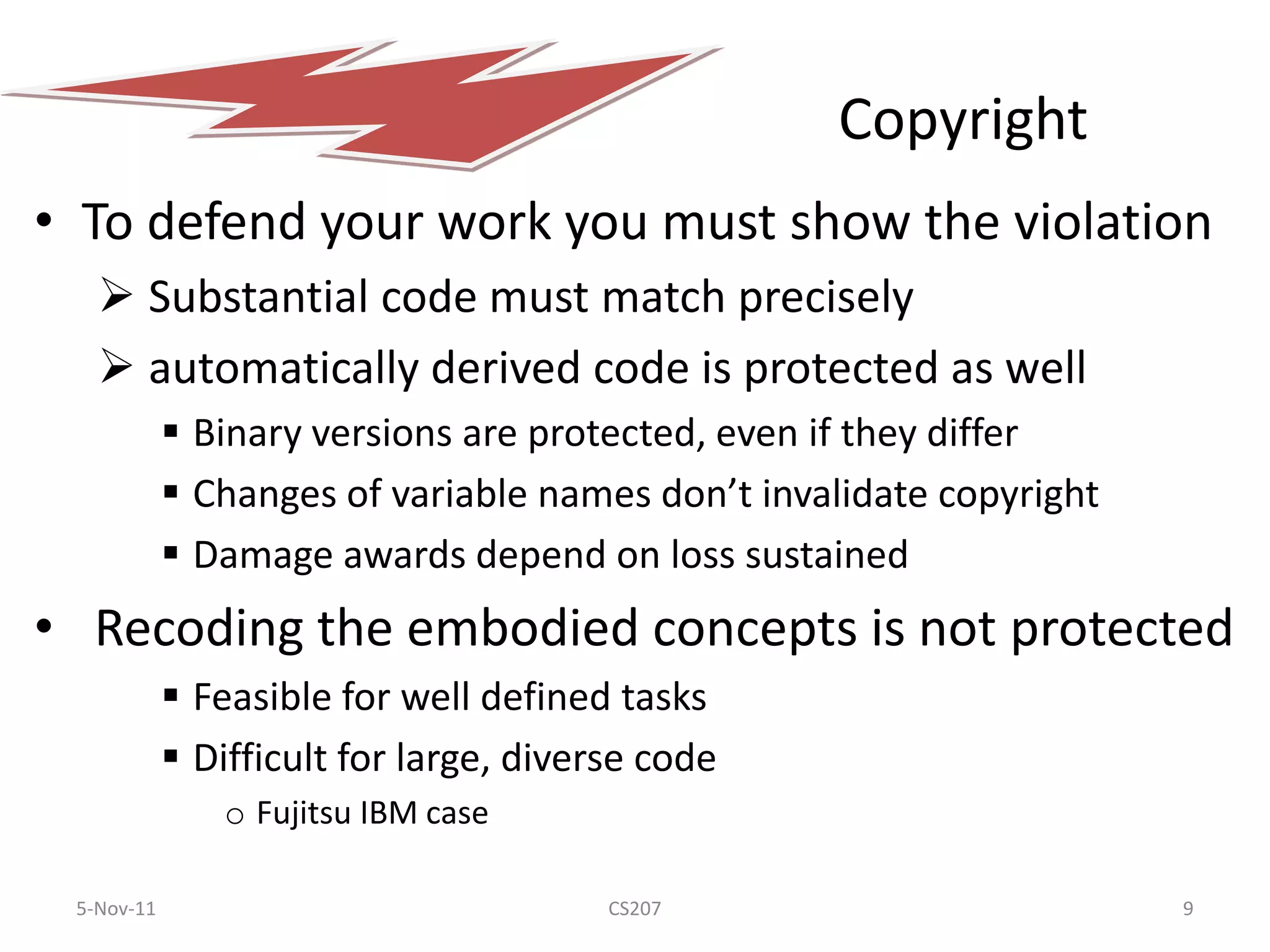 Copyright
• To defend your work you must show the violation
    Substantial code must match precisely
    automatically derived code is protected as well
             Binary versions are protected, even if they differ
             Changes of variable names don’t invalidate copyright
             Damage awards depend on loss sustained
• Recoding the embodied concepts is not protected
             Feasible for well defined tasks
             Difficult for large, diverse code
               o Fujitsu IBM case

 5-Nov-11                               CS207                        9
 