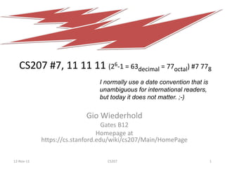 CS207 #7, 11 11 11 (26-1 = 63decimal = 77octal) #7 778
                               I normally use a date convention that is
                               unambiguous for international readers,
                               but today it does not matter. ;-)


                          Gio Wiederhold
                                  Gates B12
                                Homepage at
            https://cs.stanford.edu/wiki/cs207/Main/HomePage

12-Nov-11                        CS207                                    1
 