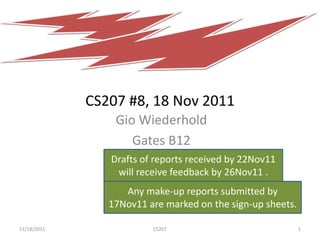 CS207 #8, 18 Nov 2011
                 Gio Wiederhold
                    Gates B12
                Drafts of reports received by 22Nov11
                 will receive feedback by 26Nov11 .
                   Any make-up reports submitted by
                17Nov11 are marked on the sign-up sheets.

11/18/2011               CS207                              1
 