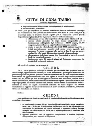 CITTA' DI GIOIA TAURO
                                                    Itotincie di Rcgio Ghhùir




    *   Infinc c, tron pcr ùnportanze hl conuario poadcdc una rilevanze fondrncotrlc e saarcaice
        pcr l'conomia non rclo Comunc rne ardrc dcll'arca ddle Plenr di Gioh Tano), vi è dr
        oruidcrarc anchc lc cvcnurali ricaduc DcSeÉvc pcr le omlnncrúc uuinice 0iorelc
        frequcnab da midiaia di individui d gíorno) in rclazionc fmdarurtrlmtc a:
                    o abbassamcnto prorafo dclla tcmpcnnm dcll'ecqrn (eruo il ltmie dci 8'G);
                    o cnonnc udlizo giorialicro di acqtra rrarim indispcnselilc pcr it
              '         nrdonanrcnto dell'impiarto QP rcl*rrlndo - 26.000 mdor+ 69{000
                        rn/giorno), de considcrarc in r+porto dlc corrtnti merinc csistrnti;
                        scario in mere dci rcftuí riladeti drllc atività, (.$.00 ndarno).drc, ancbc rc
                        trarad prcventiramcntc (scondo q,rali cenoni ovrtno rqltcndo qudi
                        procdure ?), rranno a soNnmrrsi allo scario (a dire i[ veru non scnpFe
                        rqelere) dci rcfhd traúati dal dcpuraîore onsortilc prime rncozioorto;
                       'dlqrtrnemcnto dclle fn".'r m.rin (on ripcrqrsi<ni il portc di conmh
                         locele chc opcra in telc                cctore)i                    ,
                                       visivo dcl cato di spiagia, già fortcrncntc omprcmcsso drl
                         urnsio dcllc navirrcrrc il porto; cc.

        Alh hE di ciò, pcrcrnto, con laprcscntc si
                                                              CHIED                       B
         clrc le LNG si prcocorpi cd ocrpi di elebordc, pcr i nrcassivi litntti progrnnti lrtle rme
scric diindagini, approfondimcnti scicntifici, ed an liri rchtiramcne e quenîo prirmevidcozieto, on
paiticoLrc rigu.do dla gencmlc protczionc arnbienalc (visn rdlc nrc più nric onryoncoti óc rolo
sincticamentc cd approssirnatirarncntc sono statc o63eúo di rehzim ncgli clrbonli trasncsri a
qucsto Entc) úq rncnure più vdtc è dette ogEcúo di tztod dd urto casornbiti', alh luc dcllc nr
eqostr onsidcrpioni, rivese irvcce una fort ennenlzaàonc ncgetin G prcocanpane sia de pera
degli orgùli pofitici cìc tccnici firmatari delle prescntc, esscndo cercntc di motivazionc tccnioo -
scicsrtifica in mcrito dlc rirgole compaltiliÈ aÍrbicntali chc fanno tasparirc drn Gridcrút
concaddizionc in rapporto dh Èrrorcvolc cspressionc di parcre ondusirc perrcn0rto ma, @ttamcntc'
almcno {16 sr.to att"rlc non rcalistico.

        Inoltrc si


        comc anticipato rclo sintcticamcr*                   S5 i 3"Pt*                          dc[o sordio ambiennlc o,úrn",so a
questo Entc, di prcrrcdcre:

            l.   un rnonitoraggio costanrc dei t/ari sistcmi ambicnuli trefiati hria, aaqtra trcgcaziong
                 fauna, eccJ, sie in fasc di rcalizzaziorp dcll'impiano dtc in fasc di cscrcizio, on
                 aurczzaUrne da posizionarc sri confini rcrritoriali c sopralùrtto sull'erca litorarpa
                 (spiaggia) con trasmissionc dui ùLlzl ore ad apposita postzione rla localizarc ndla
                 scde comunale;
            2.   apposito protoollo cirea lc opporturr compcnsazioru                                              c   ricadutc (sopranno
                 occupazionali) pcr il rcrriorio di compelîstz .
                                                                                                                               J,




                           ilI'..i3xt.ìni, -'l',.itii,ní,,o       - tì'l, ir)aii. ìrllrl tìr     iftÍi.iflll!7g
                                           !' .   :...!   , vtlllltt,ti, i::.,r,t!!, 'l'hluv,,   h
 