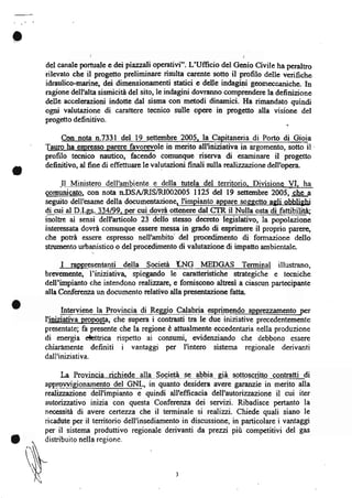 o
    del canale porhrale e dei piaz.zali operativi". L'Ufficio del Genio Civile ha peralho
    rilevato che il progetto prcliminare risulta carente sotto il profilo delle verifiche
    idraulico-marine, dei dimensionamenti statici e delle indagi+i geomeccaniche. In
    ragionc dell'alta sismicita del sito, le indagini dovranno comprendere la definizione
    delle accelerazioni indotte dal sisma con metodi dinamici. Ha rimandato quindi
    ogni valutazione di carattere tecnico sulle op€rc in progetto alla visione del
    progetto  definitivo.                                                         .

         Con nota n.7331 del llgegembre 2005, la Capitaneria di Porto di Gioia
                                           le in merito all'iniziativa in argomento, sotto il-
    profilo tecnico nautico, facendo comunque risen a di esaminarc il progetto
    definitivo, al fine di effettuare le valutazioni finali sulla re,alizzazione dell'opera.


    gglqgltg3gq, con nota n.DSA/RISru002005 ll25 del 19 setternbre 2005, _ebe_a
    seguito dell'esame della documentazione, llmpianto appere sogqetto agli obblighi
    ai qt d n.Lgs.   ll+lg9      c!4_dovra.ottenere dal ER il Nulla osta di,fattibilità
    inolEe ai sensi dell'articolo 23 dello stesso decreto legislativo, la popolazione
    intcressata dovra comunque essere messa in grado di esprimere il proprio parerc,
    che potrà esserc espresso nell'ambito' del procedimento di formazione dello
    stnrmento urbanistico o del procedimento di valutazione di impatto ambientale-

         I  rappresentanti della Società LNG MEDGAS Terminal illustrano,
    brwe,mente, I'iniziativa" spiegando le caratteristiche strategiche e tecniche
    dell'impianto che intendono realizzare, e forniscono altresì a ciascun partecipante
    alla Conferenza un documento relativo alla presentazione fatta

o         Intervi ene I a Pr_o v inc ia . d-i _Begg!g_CCe_b_Uî. Splg=n-e_@
    I'iniziativa oroposta, che supera i contrasti tra le due iniziative precedentemente
    presentate; fa presente che la regione è attualmente eccedentaria nella produzione
    di energia tttrica rispetto ai consumi, evidenziando che debbono essere
    chiaramente definiti i vantaggi per I'intero sistema regionale derivanti
    dall'iniziativa.

         Ia  Provincia richide alla-S.eeie!à -s-e- ab-b-i4-- già- aetlgs.qntte -gegllal!_di
    app_rgULieionamento del GNL, in quanto desidera avere gannuie in merito alla
    realiuazione dell'impianto e quindi all'efficacia dell'autonzzazione il cui iter
    autorizzativo inizia con questa Conferenza dei servizi. Ribadisce pertanto la
    necessita di avere certezza che il terminale si realizzi. Chiede quali siano Ie
    ricadute per il tenitorio dell'insediamento in discussione, in particolare i vantaggi
    per il sistema produttivo regionale derivanti da prezzí più competitivi del gas
o
                                               3
 