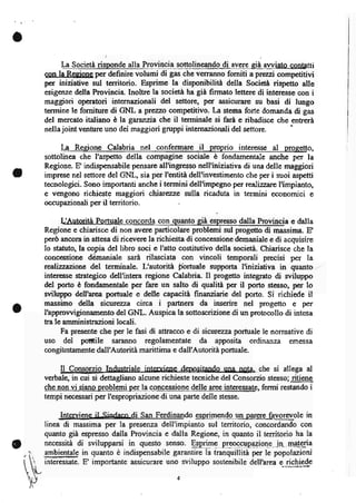 a
         I-a Societa risponde alla_3lsvin_ciasottolineando di avere qia awiato contafti
    qonlaÌdonaper definire volumi di gas che verranno forniti aprvz.zí competitivi
    per iniziative sul tenitorio. Esprime la disponibiHà deila Societa rispetto alle
    esigenze della Provincia. Inoltre la società ha gia firmato lettere di interesse con i
    maggiori operatori internazionali del settore, per assicurare su basi di lungo
    termine le forniture di GNL a pîerzzo competitivo. La stessa forte domanda di gas
    del mercato italiano è la garanzia che il terminale si farà e ribadisce che tentrerà
    nellajoint venture uno dei maggiori gruppi internazionali del      settore.
         Ia   Reeione Calabria nql confermare il proprio inter€sse al proeetto,
    sottolinea che I'aspetto della compagine sociale è fondamentale anche per la
    Regione. E indispensabile pensare all'ingresso nell'iniziativa di una delle maggiori
I   imprese nel settore del GNL, sia per I'entità dell'investimento che per i suoi aspetti
    tecnologici. Sono importanti anche i termini dell'impegno per îerllizz rc I'impianto,
    e verigono richieste maggiori chiarqze sulla ricaduta in termini economici e
    occupazionali per il territorio.

                                                             ;resso dalla prcvmcia e dalla
    Regione e chiarisce di non avere particolare problemi sul progetto di massima. E
    però ancora in attesa di ricevere la richiesta di concessione demaniale e di acguisire
    lo statuto, la copia del libro soci e I'atto costitutivo della società. Chiarisce che la
    concessione dèmaniale sara rilasciata con vincoli temporali precisi per la
    ralizzazione del terminale. L'autorità ftrtuale supporta I'iniziativa in quanto
    interesse strategico dell'intera regione Calabria. Il progetto integrato di wiluppo
    del porto è fondamentale per fare un salto di qualita per il porto stesso, per lo
    sviluppo dell'area portuale e delle capacita finanziarie del porto. Si richiede il
    massimo della sicuryzza circa i partners da inserire nel progetto e per
o   I'approwigionamento del GNL. Auspica la sottoscrizione di un protocollo di intesa
    tra le amministrazioni locali.
          Fa presente che per le fasi di attracco e di sicurezza porhrale le normative di
    uso del potfile saranno regolamentate da apposita ordinanza                     emessa
    congitrntamente dal l'Autorità mari ttima e dall'A uto rità portuale.

         Il Consgrzio Industriale intenrienc. -deposilando qna n0t4 che si allega al
    verbale, in cui si dettagliano alcune richieste tecniche del Consorzio stesso; ritiene
    che non vi siano problemi pell_e_clnc-ggglgle delle aree interessate, fermi restando i
    tempi necessari per l'espropriazione di una parte delle stesse.

                  il ainrl^no di S* F..din*do gSLnJ4p-n-dg-un-gerg3yqrevole in
         Interviene
    linea di msritn"-p"r l" pr"*n- dell-mpianto tui i.-toriq *otilì'o     .on
    quanto già espresso dalla Provincia e dalla Regione, in quanto il territorio ha la
    necessità di svilupparsi in questo senso. Eplf9 p-Igqcpqpegiogq- in- m-agga
    3lnli,entale in quanto è indispensabile garantire la tranquillità per le popolazioni
    interessate. E' importante assicurare uno sviluppo sostenibile dellhrea e richiede
 