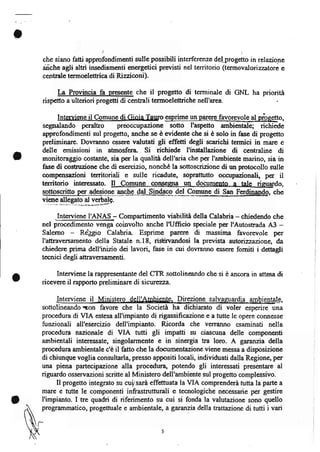 che siano fatti approfondimenti sulle possibili interférenze delprogetto in relazione
    aiche agli altri insediamenti energetici prwisti nel territorio (termovaloiz.zatore e
    centrale termoelettrica di Rizziconi).

         [.a Provincia fa presente che      il   progetto di terminale di GNL ha priorita
    rispetto a ulteriori progetti di cenhali termoelettriche nell'area

         Jnteryiene   il   Comune di Gioia Tauro ggprime   ung                           ,
    segnalando peraltro preoccupazione sotto I'aspetto anrbientale; richiede
    approfondimenti srl progetto, anche se è evidente che si è solo in fase di progetto
    preliminare. Dovranno ess€r€ valutati gli etretti degli scarichi termici in mare e
    delle emissioni in atmosfera Si richiede l'installazione di cenhalinc di
    monitoraggio costante, sia per la qualità dell'aria che per I'ambiente marino, sia in
    fase di costnrzione che di esercizio, nonché la sottoscrizione di un protocollo zulle
    compcnsazioni territoriali e zulle ricadutg soprattutto occupazionali, p€r il
    territorio inter€ssato. Il _QoJgune cogqqma _                                      o,
    sottoscritto per a_ds$g-ng, qg9jry_Cd*Sln$eq" _ASLQgg"_diSgI,_T.rrgiSeSS, che
    ni*g$!gg3!o    at   u*4E.
          .Interviene I'ANAS - Compartimento viabilità della Calabria - chiedendo che
    nel procedimento venga coinvolto anche lUfficio speciale per I'Autostada A3         -
                                                            di
    Salerno Reigio Calabria Esprime parere massima favorevole per
    I'attraversamento della Statale n.18, risbrvandosi la prevista autonuazione, da
    chiedere prima dell'inizio dei lavori, fase in crri dovranno ess€re fomiti i dettagli
    tecnici degli athaversamenti.

         Interviene la rappresentante del CTR sottolineando che si è ancora in attesa di
o   ricevere il rapporto preliminare di sicureza.


    sottolineando -on favore che la Società ha dichiarato di voler op"rir" uni
    procedura di VIA estesa all'impianto di rigassificazione e a tutte le opere connesse
    furzionali all'esercizio dell'impianto. Ricorda che verranno esaminati nella
    procedura nazionale di VIA tutti gli impatti su ciascuna delle componenti
    ambientali interessate, singolarmente e in sinergia tra loro. A garar:r;ia della
    procedura ambientale c'è il fatto che la documentazione viene messa a disposizione
    di chiunque voglia consultarla, presso appositi locali, individuati dalla Regione, per
    una piena parle*ipazione alla procedur4 potendo gli interessati presentare al
    riguardo osservazioni scritte al Ministero dell'ambiente sul pro getto complessivo.
         Il progetto integrato su cui;sarà effettuata la VIA comprenderà tutta la parte a
    mare e tutte le componenti infrastrutturali e tecnologiche necessarie per gestire
    l'impianto. I tre quadri di riferirnento su cui si fonda la valutazione sono quello
    programmatico, progettuale e ambientale, a garanzia della trattazione di tutti i vari
 