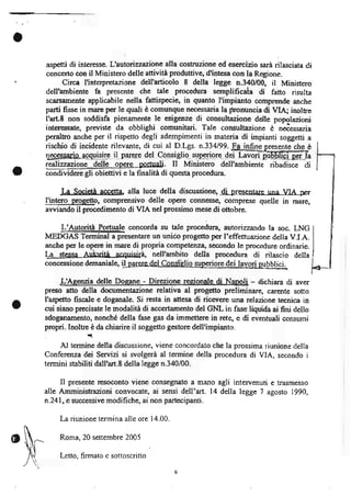 o
    aspetti di interesse. L'avtonzzazione alla costruzione ed esercizio sara rilasciata di
    concerto con il Ministero delle attivita produttive, d'intesa con la Regione.
          Circa l'interpretazigne dell'articolo 8 della legge n-340/00,       il Ministero
    dell'ambiente fa presente che tale procedura sernplificata           di   fatto risulta
    scarsirmente applicabile nella fattispecie, in quanto I'impianto comprende anche
    parti fissc in mare per le quali è comunque necessaria la pronuncia di VIA; inoltre
    I'arL8 non soddisfa pienamente le esigenze di consultazione delle popolazioni
    interessatg previste da obblighi comunitari. Tale consultazione è niessaria




a
          I-a Societa accetta, alla luce della discussiong di plgsentare una VI ^ f.er
    I'intero progetto, comprensivo delle opere connesse, comprese quelle in rnare,
    awiando il procedimento di VIA nel prossimo mese di ottobre.

         L'AutoriÈ Portuale concorda su tale procedura, autoizzarrdo la soc. LNG
    MEDGAS Terminal a presentare un unico progetto per I'effettuazione della V.I.A.
    anche per le op.ere in mare di propria competenza, secondo le procedure ordinarie.
    tg--$$Sa-ariiÀrita acr[riùà, nell'ambito della procedura di rilascio della
    concessione demaniale,     il                             dei

         -L'Aeen?ia delle Doeane - Direzione reeionale di Napoli - dichiara di aver
    preso atto della documentazione relativa al progetto preliminare, carente sotto
    I'aspetto fiscale e doganale. Si resta in attesa di ricevere una relazione tecnica in
o   cui siano precisate le modalità di accertamento del GNL in fase liquida ai fini dello
    sdoganamento, nonché della fase gas da immettere in rete, e di eventuali consumi
    propri. Inoltre è da chiarire il soggetto gestore dell'impianto.
    ,i(

         Al termine della discussione, viene concordato che la prossima riunione della
    Conferenza dei Servizi si svolgerà al termine della procedura di VIA, secondo i
    termini stabiliti dall'art.8 della legge n.340/00.

          Ilpresente resoconto viene consegnato a mano agli intervenuti e trasmesso
    alle Amministrazioni convocate, ai sensi dell'art. 14 della legge 7 agosto 1990,
    n.241, e successive modifiche, ai non partecipanti.

          La riunione termina alle ore 14.00.

          Roma,20 settembre 2005

          Letto, firmato e sottoscritto
 