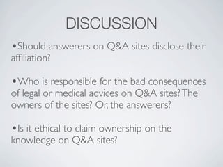 DISCUSSION
?Should answerers on Q&A sites disclose their
af?liation?

?Who is responsible for the bad consequences
of legal or medical advices on Q&A sites? The
owners of the sites? Or, the answerers?

?Is it ethical to claim ownership on the
knowledge on Q&A sites?
 