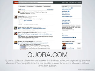 QUORA.COM
Quora is a collection of questions and answers that is created, edited, and organized by everyone
who uses it. The main goal is to be the best possible resource for someone who wants to know
                                      about each question.
                                                                                   source: www.quaro.com
 