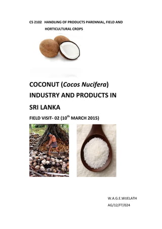 CS 2102 HANDLING OF PRODUCTS PARENNIAL, FIELD AND
HORTICULTURAL CROPS
COCONUT (Cocos Nucifera)
INDUSTRY AND PRODUCTS IN
SRI LANKA
FIELD VISIT- 02 (10th
MARCH 2015)
W.A.G.E.WIJELATH
AG/12/FT/024
 