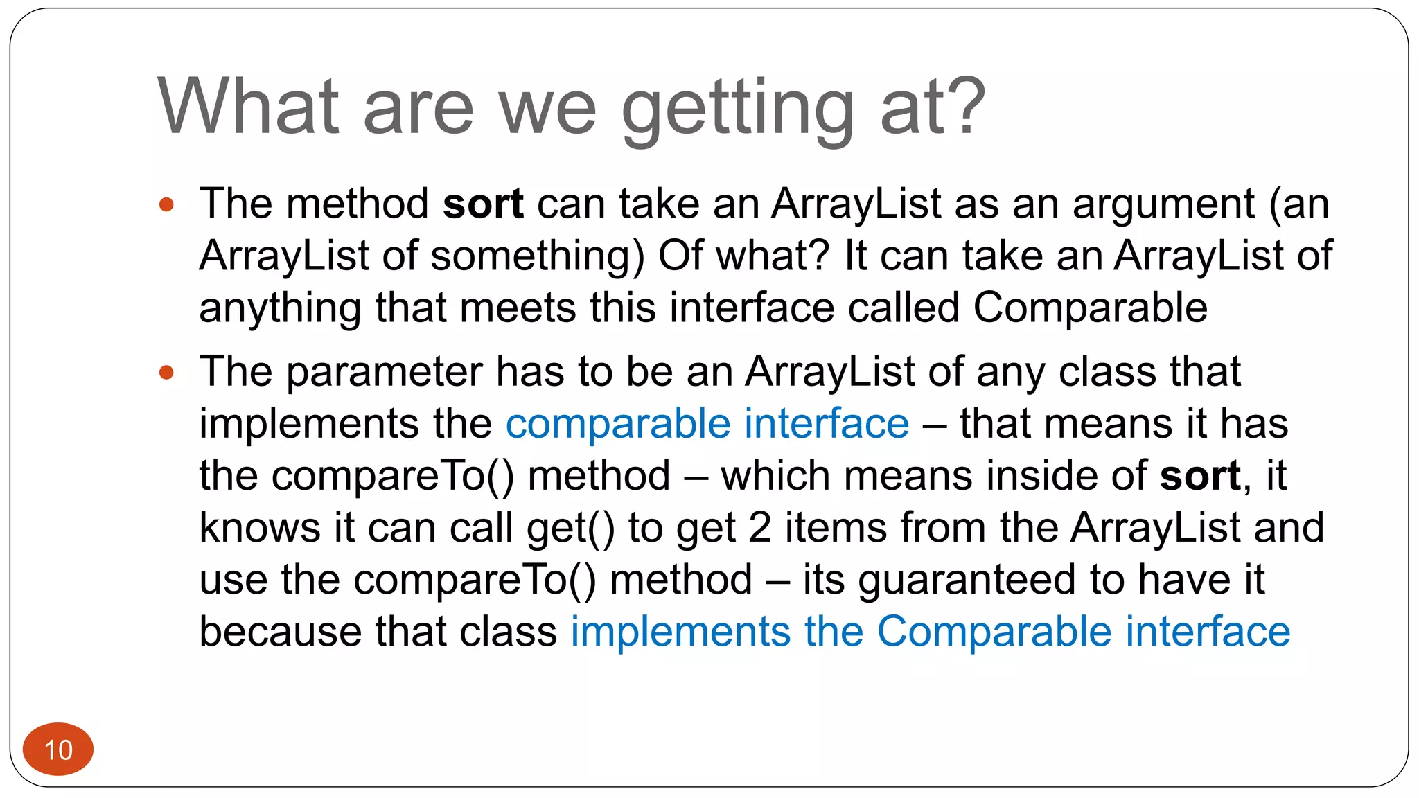 What are we getting at? 
 The method sort can take an ArrayList as an argument (an 
ArrayList of something) Of what? It can take an ArrayList of 
anything that meets this interface called Comparable 
 The parameter has to be an ArrayList of any class that 
implements the comparable interface – that means it has 
the compareTo() method – which means inside of sort, it 
knows it can call get() to get 2 items from the ArrayList and 
use the compareTo() method – its guaranteed to have it 
because that class implements the Comparable interface 
10 
 