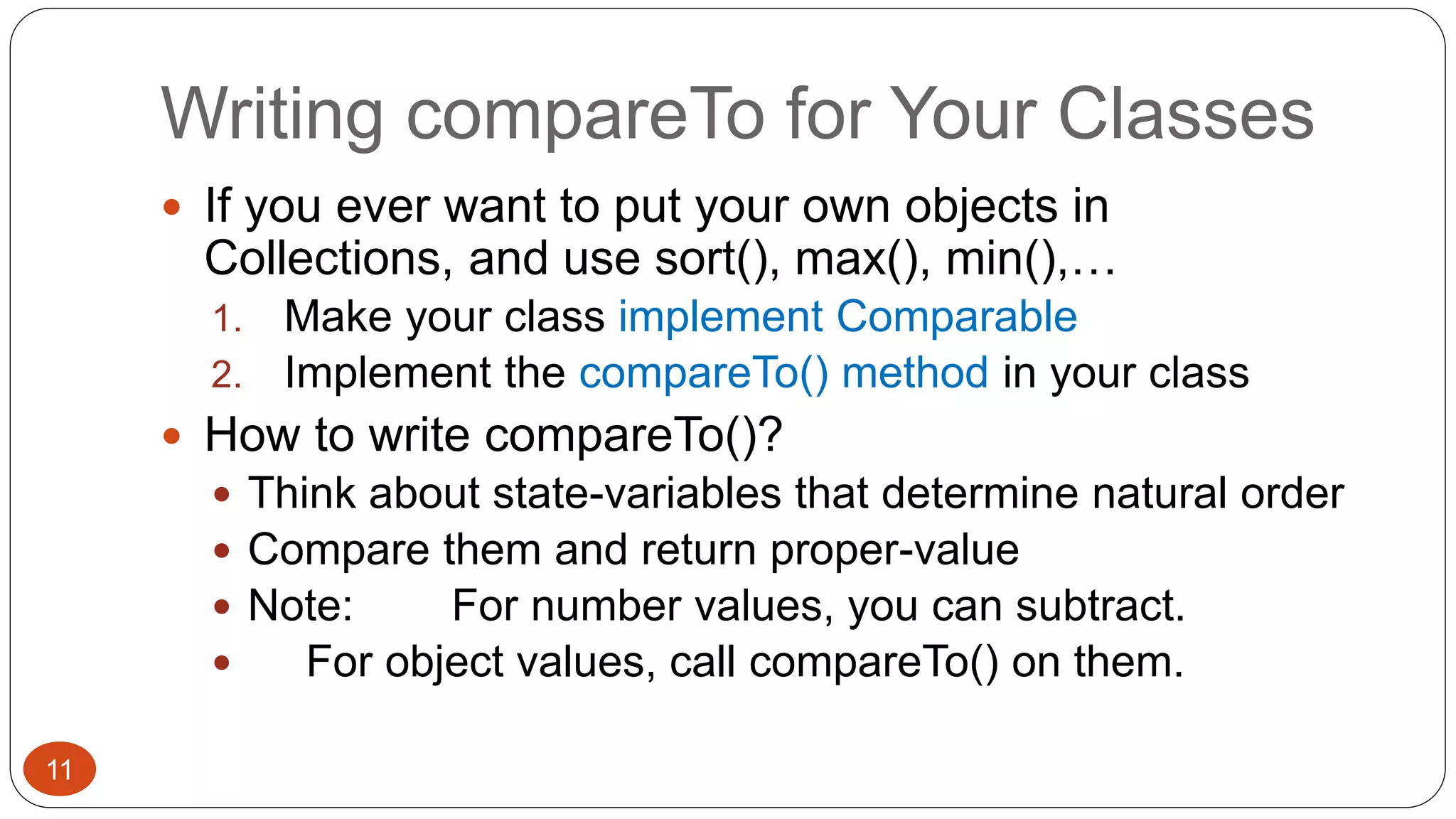 Writing compareTo for Your Classes 
 If you ever want to put your own objects in 
Collections, and use sort(), max(), min(),… 
1. Make your class implement Comparable 
2. Implement the compareTo() method in your class 
 How to write compareTo()? 
 Think about state-variables that determine natural order 
 Compare them and return proper-value 
 Note: For number values, you can subtract. 
 For object values, call compareTo() on them. 
11 
 