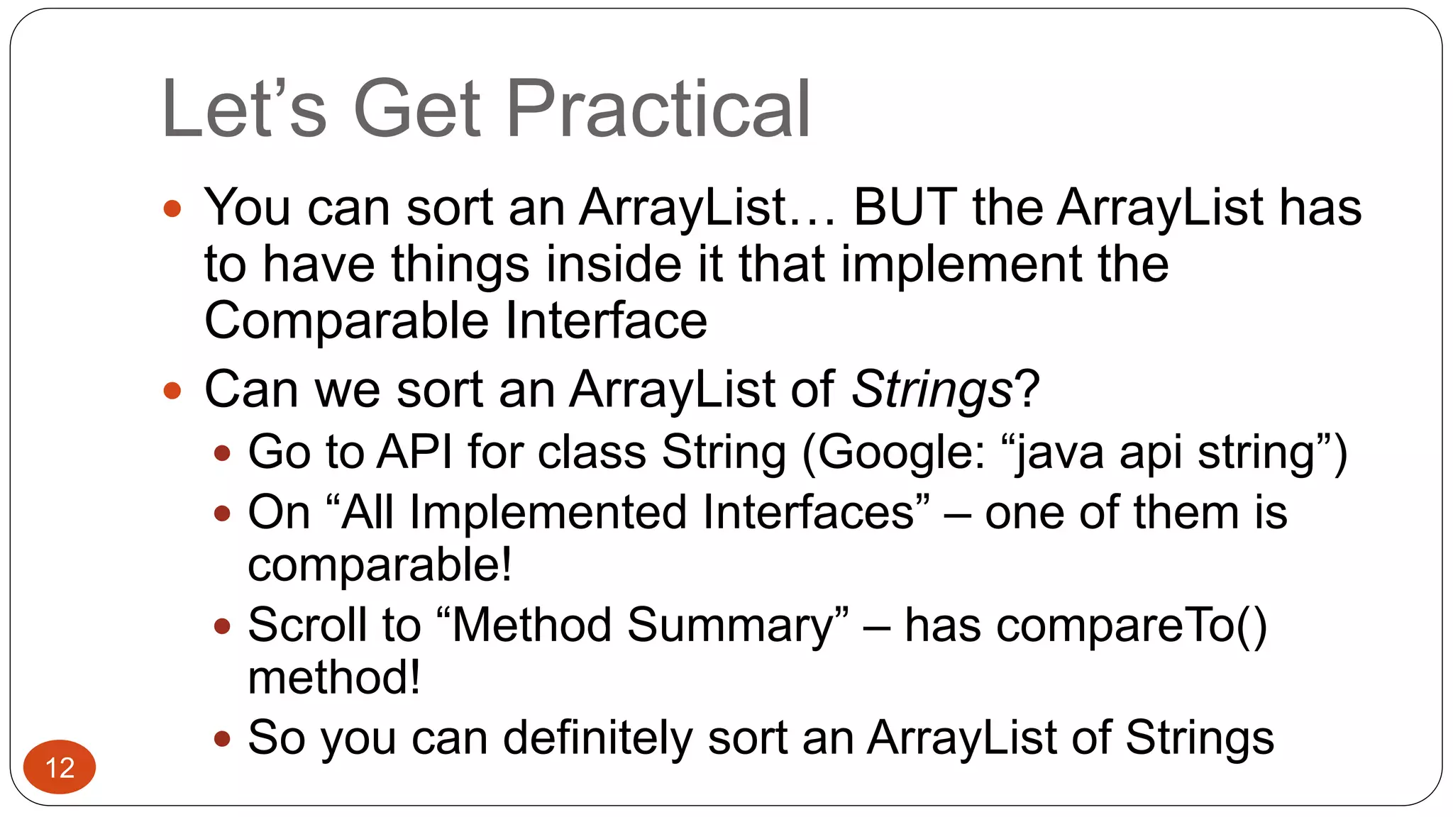 Let’s Get Practical 
 You can sort an ArrayList… BUT the ArrayList has 
to have things inside it that implement the 
Comparable Interface 
 Can we sort an ArrayList of Strings? 
 Go to API for class String (Google: “java api string”) 
 On “All Implemented Interfaces” – one of them is 
comparable! 
 Scroll to “Method Summary” – has compareTo() 
method! 
 So you can definitely sort an ArrayList of Strings 
12 
 