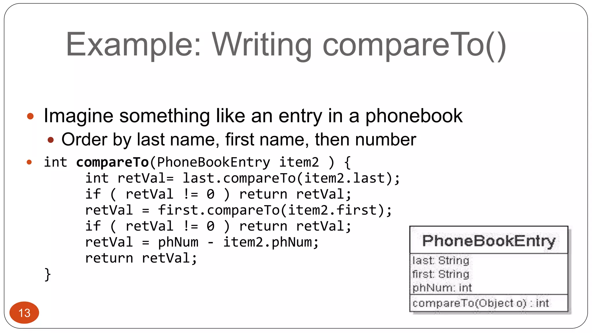 Example: Writing compareTo() 
 Imagine something like an entry in a phonebook 
 Order by last name, first name, then number 
 int compareTo(PhoneBookEntry item2 ) { 
int retVal= last.compareTo(item2.last); 
if ( retVal != 0 ) return retVal; 
retVal = first.compareTo(item2.first); 
if ( retVal != 0 ) return retVal; 
retVal = phNum - item2.phNum; 
return retVal; 
} 
13 
 