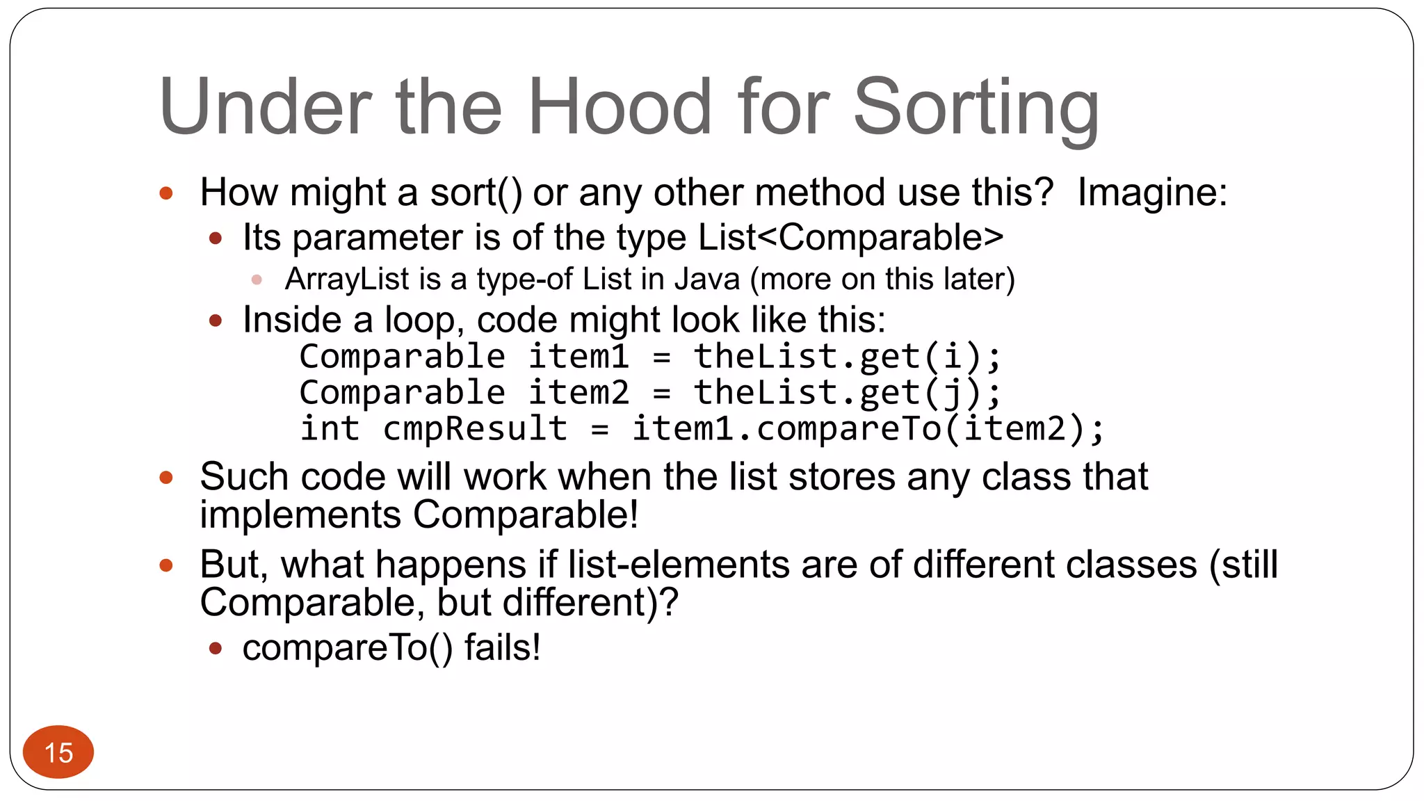 Under the Hood for Sorting 
 How might a sort() or any other method use this? Imagine: 
 Its parameter is of the type List<Comparable> 
 ArrayList is a type-of List in Java (more on this later) 
 Inside a loop, code might look like this: 
Comparable item1 = theList.get(i); 
Comparable item2 = theList.get(j); 
int cmpResult = item1.compareTo(item2); 
 Such code will work when the list stores any class that 
implements Comparable! 
 But, what happens if list-elements are of different classes (still 
Comparable, but different)? 
 compareTo() fails! 
15 
 