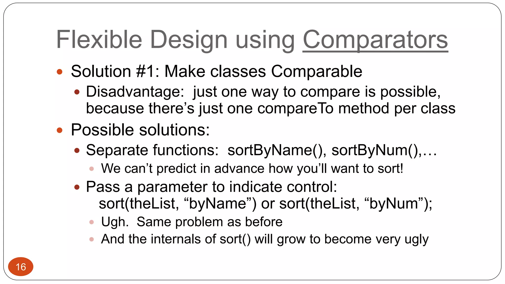 Flexible Design using Comparators 
 Solution #1: Make classes Comparable 
 Disadvantage: just one way to compare is possible, 
because there’s just one compareTo method per class 
 Possible solutions: 
 Separate functions: sortByName(), sortByNum(),… 
 We can’t predict in advance how you’ll want to sort! 
 Pass a parameter to indicate control: 
sort(theList, “byName”) or sort(theList, “byNum”); 
 Ugh. Same problem as before 
 And the internals of sort() will grow to become very ugly 
16 
 