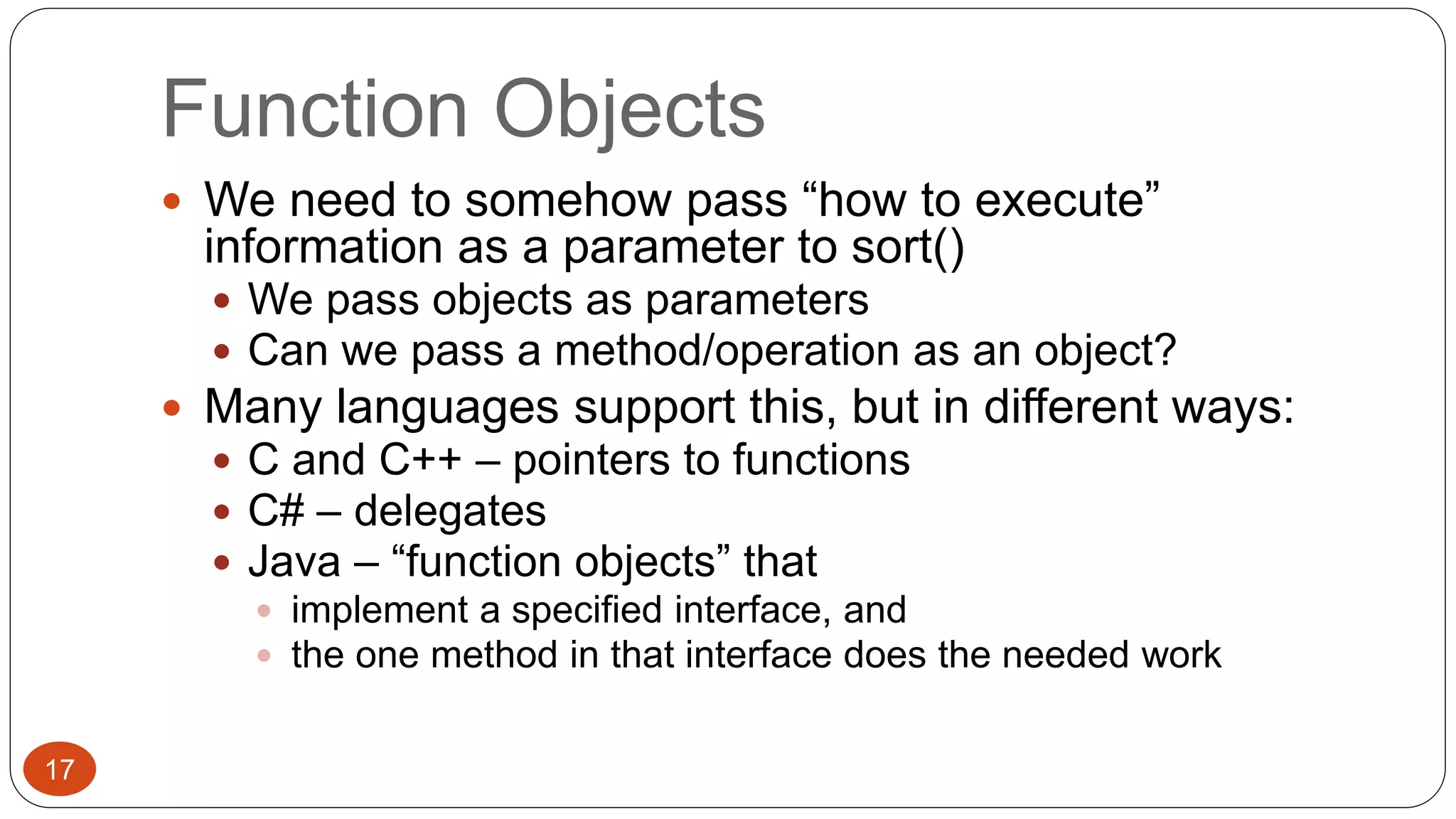 Function Objects 
 We need to somehow pass “how to execute” 
information as a parameter to sort() 
 We pass objects as parameters 
 Can we pass a method/operation as an object? 
 Many languages support this, but in different ways: 
 C and C++ – pointers to functions 
 C# – delegates 
 Java – “function objects” that 
 implement a specified interface, and 
 the one method in that interface does the needed work 
17 
 