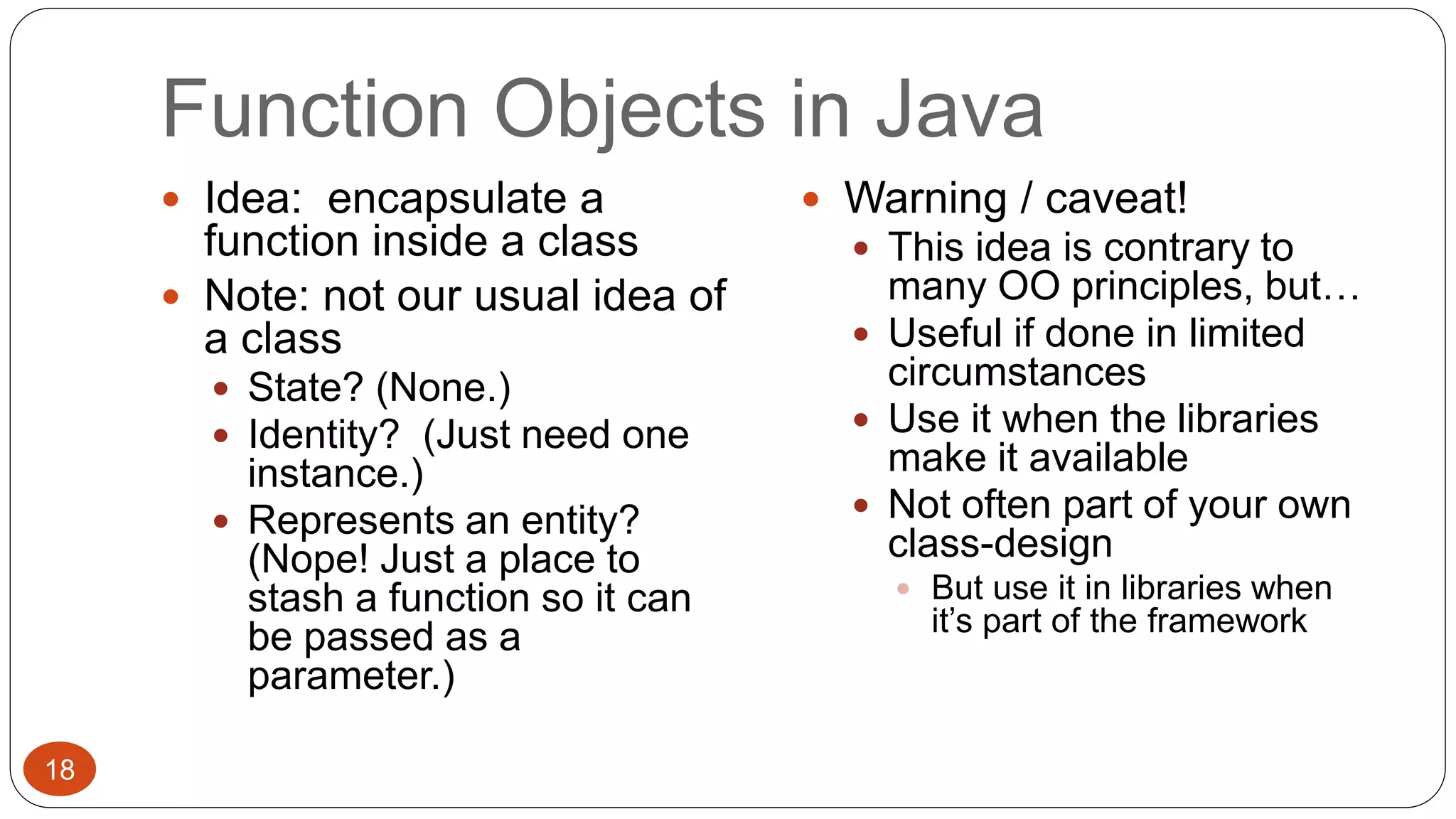 Function Objects in Java 
 Idea: encapsulate a 
function inside a class 
 Note: not our usual idea of 
a class 
 State? (None.) 
 Identity? (Just need one 
instance.) 
 Represents an entity? 
(Nope! Just a place to 
stash a function so it can 
be passed as a 
parameter.) 
 Warning / caveat! 
 This idea is contrary to 
many OO principles, but… 
 Useful if done in limited 
circumstances 
 Use it when the libraries 
make it available 
 Not often part of your own 
class-design 
 But use it in libraries when 
it’s part of the framework 
18 
 