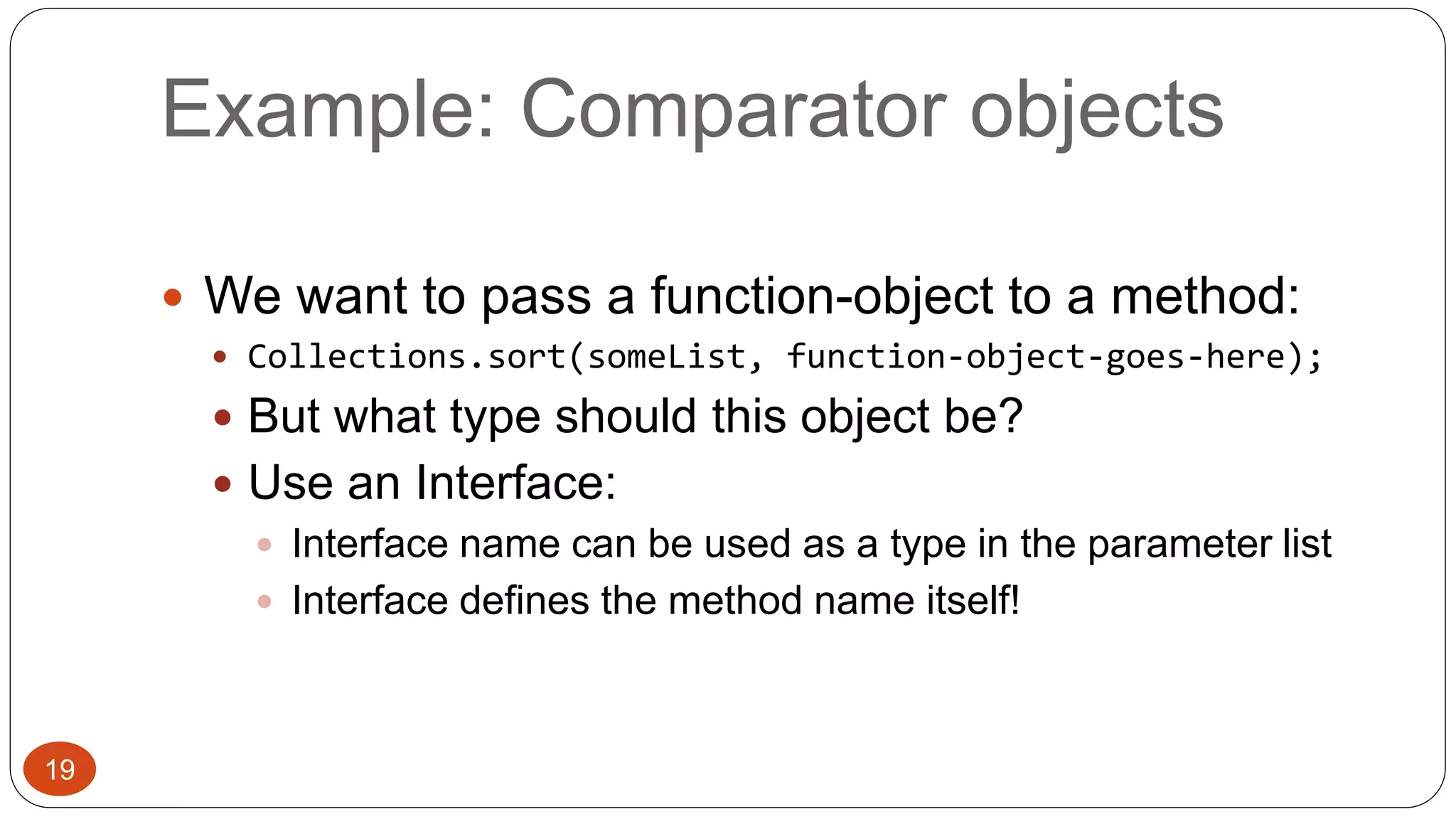 Example: Comparator objects 
 We want to pass a function-object to a method: 
 Collections.sort(someList, function-object-goes-here); 
 But what type should this object be? 
 Use an Interface: 
 Interface name can be used as a type in the parameter list 
 Interface defines the method name itself! 
19 
 
