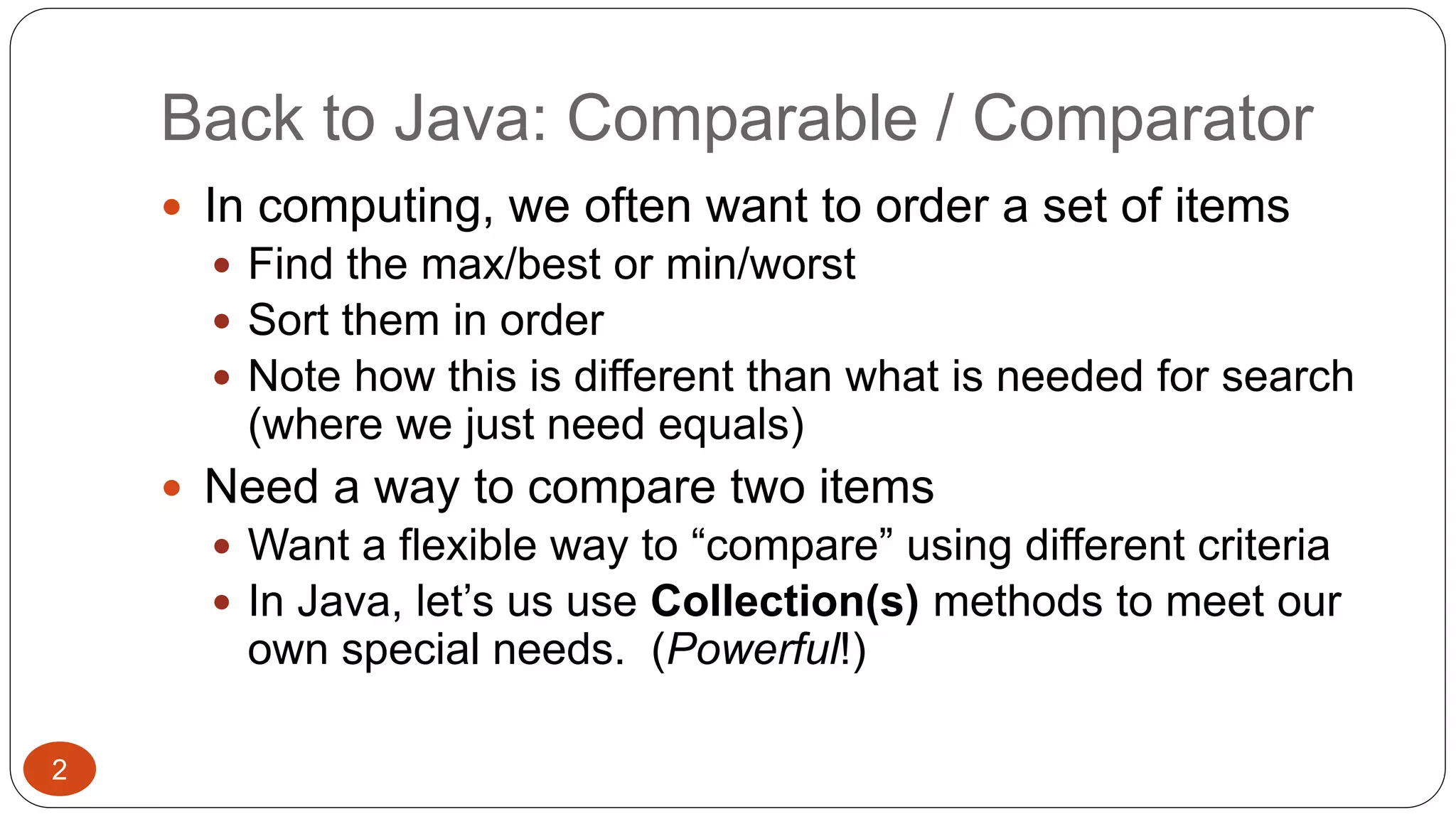 Back to Java: Comparable / Comparator 
 In computing, we often want to order a set of items 
 Find the max/best or min/worst 
 Sort them in order 
 Note how this is different than what is needed for search 
(where we just need equals) 
 Need a way to compare two items 
 Want a flexible way to “compare” using different criteria 
 In Java, let’s us use Collection(s) methods to meet our 
own special needs. (Powerful!) 
2 
 
