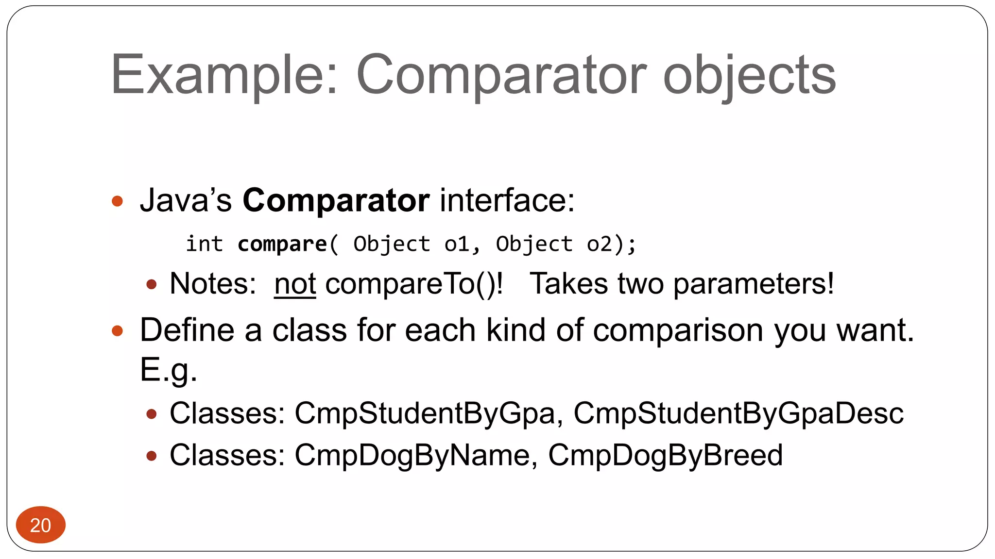 Example: Comparator objects 
 Java’s Comparator interface: 
int compare( Object o1, Object o2); 
 Notes: not compareTo()! Takes two parameters! 
 Define a class for each kind of comparison you want. 
E.g. 
 Classes: CmpStudentByGpa, CmpStudentByGpaDesc 
 Classes: CmpDogByName, CmpDogByBreed 
20 
 