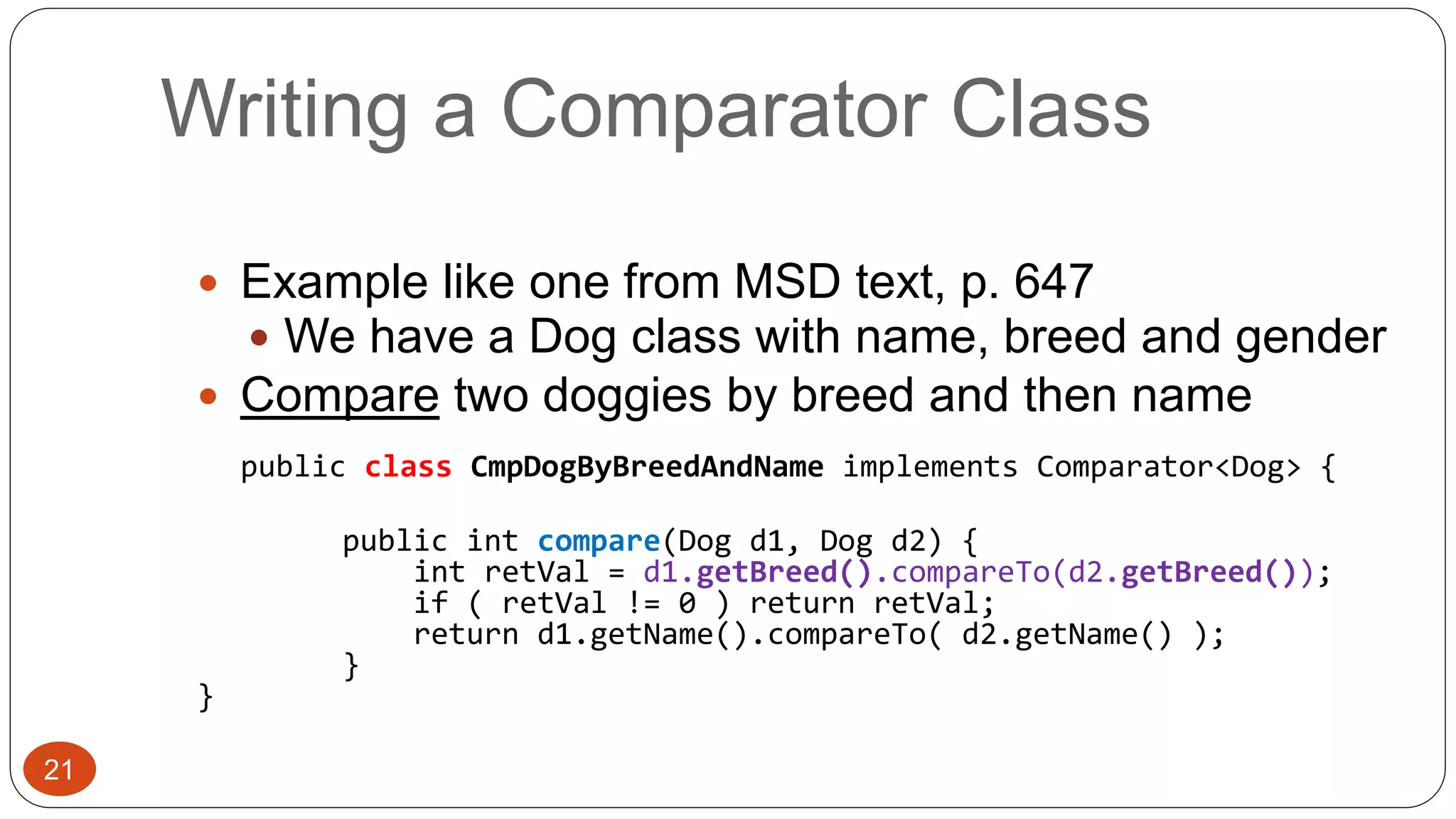 Writing a Comparator Class 
 Example like one from MSD text, p. 647 
 We have a Dog class with name, breed and gender 
 Compare two doggies by breed and then name 
public class CmpDogByBreedAndName implements Comparator<Dog> { 
public int compare(Dog d1, Dog d2) { 
int retVal = d1.getBreed().compareTo(d2.getBreed()); 
if ( retVal != 0 ) return retVal; 
return d1.getName().compareTo( d2.getName() ); 
} 
} 
21 
 