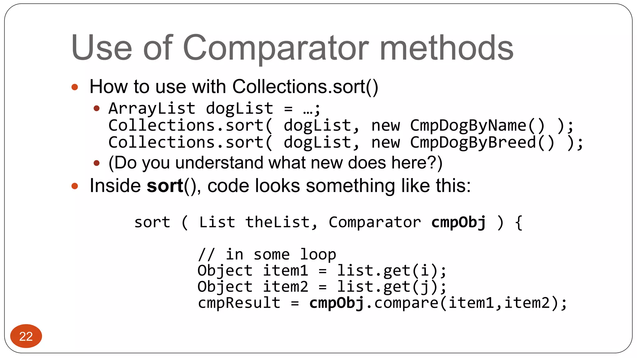 Use of Comparator methods 
 How to use with Collections.sort() 
 ArrayList dogList = …; 
Collections.sort( dogList, new CmpDogByName() ); 
Collections.sort( dogList, new CmpDogByBreed() ); 
 (Do you understand what new does here?) 
 Inside sort(), code looks something like this: 
sort ( List theList, Comparator cmpObj ) { 
// in some loop 
Object item1 = list.get(i); 
Object item2 = list.get(j); 
cmpResult = cmpObj.compare(item1,item2); 
22 
 