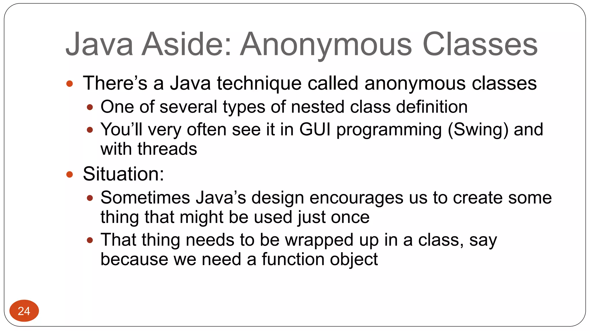 Java Aside: Anonymous Classes 
 There’s a Java technique called anonymous classes 
 One of several types of nested class definition 
 You’ll very often see it in GUI programming (Swing) and 
with threads 
 Situation: 
 Sometimes Java’s design encourages us to create some 
thing that might be used just once 
 That thing needs to be wrapped up in a class, say 
because we need a function object 
24 
 