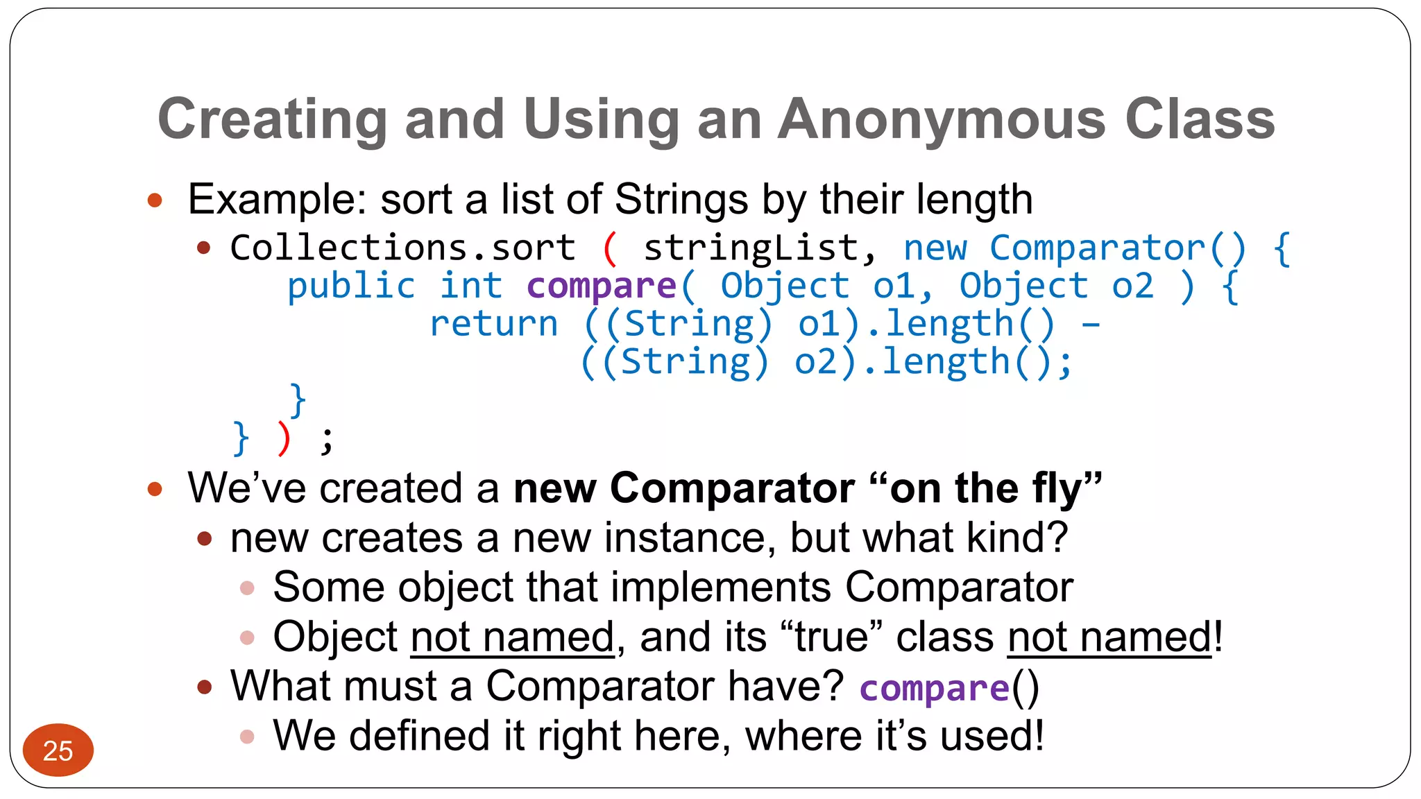 Creating and Using an Anonymous Class 
 Example: sort a list of Strings by their length 
 Collections.sort ( stringList, new Comparator() { 
public int compare( Object o1, Object o2 ) { 
return ((String) o1).length() – 
((String) o2).length(); 
} 
} ) ; 
 We’ve created a new Comparator “on the fly” 
 new creates a new instance, but what kind? 
 Some object that implements Comparator 
 Object not named, and its “true” class not named! 
 What must a Comparator have? compare() 
 We defined it right here, where it’s used! 25 
 