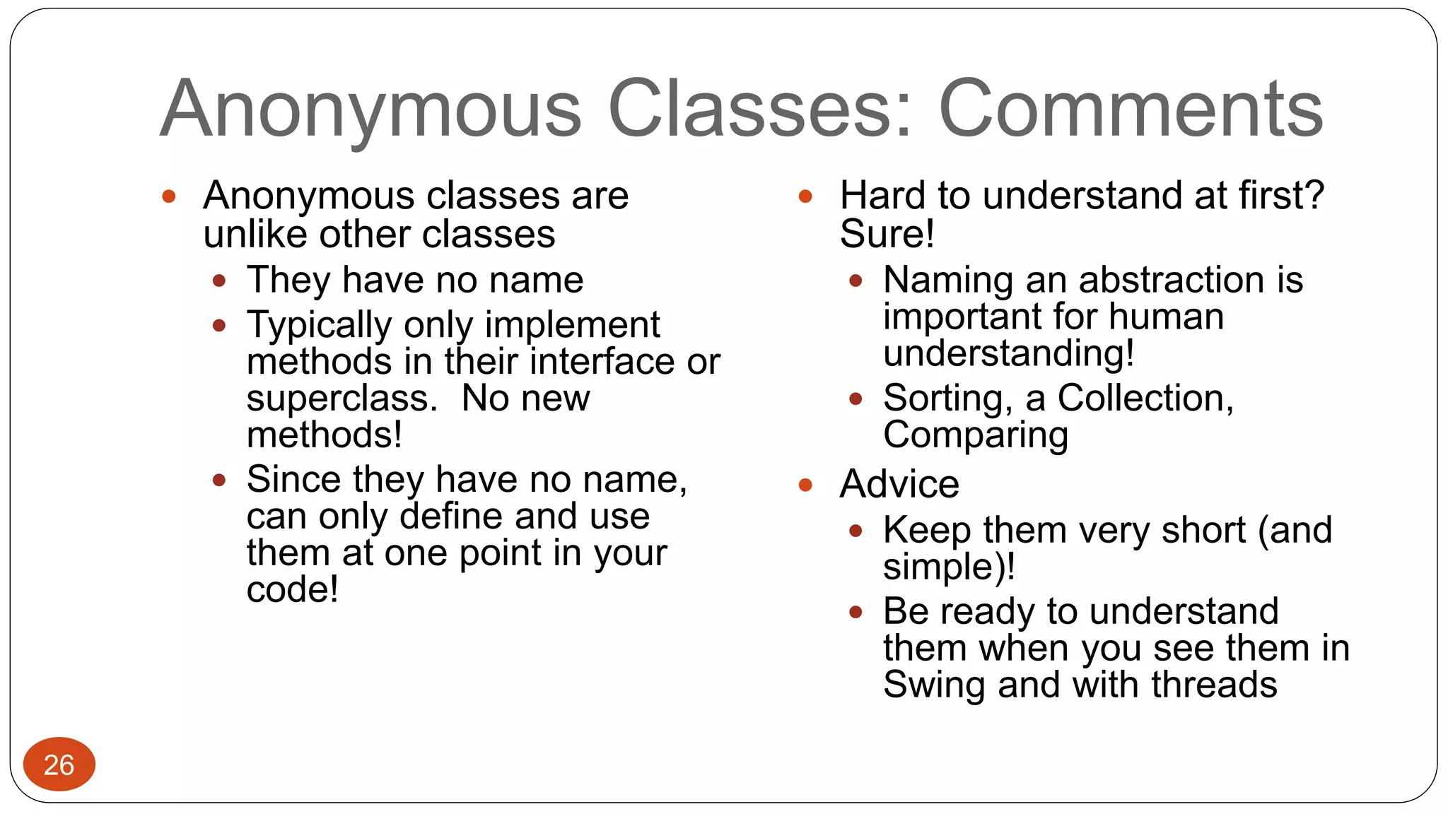 Anonymous Classes: Comments 
 Anonymous classes are 
unlike other classes 
 They have no name 
 Typically only implement 
methods in their interface or 
superclass. No new 
methods! 
 Since they have no name, 
can only define and use 
them at one point in your 
code! 
 Hard to understand at first? 
Sure! 
 Naming an abstraction is 
important for human 
understanding! 
 Sorting, a Collection, 
Comparing 
 Advice 
 Keep them very short (and 
simple)! 
 Be ready to understand 
them when you see them in 
Swing and with threads 
26 
