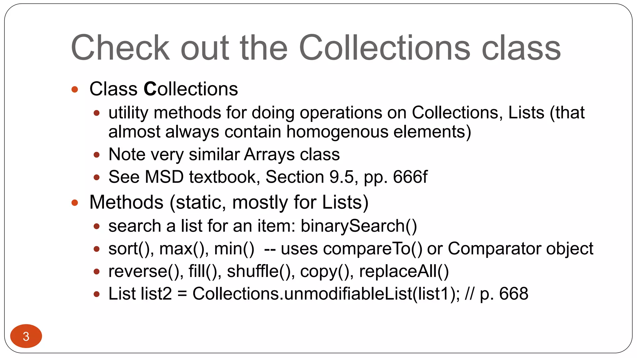 Check out the Collections class 
 Class Collections 
 utility methods for doing operations on Collections, Lists (that 
almost always contain homogenous elements) 
 Note very similar Arrays class 
 See MSD textbook, Section 9.5, pp. 666f 
 Methods (static, mostly for Lists) 
 search a list for an item: binarySearch() 
 sort(), max(), min() -- uses compareTo() or Comparator object 
 reverse(), fill(), shuffle(), copy(), replaceAll() 
 List list2 = Collections.unmodifiableList(list1); // p. 668 
3 
 