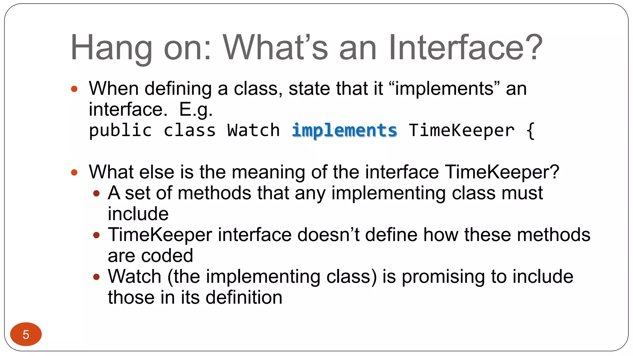 Hang on: What’s an Interface? 
 When defining a class, state that it “implements” an 
interface. E.g. 
public class Watch implements TimeKeeper { 
 What else is the meaning of the interface TimeKeeper? 
 A set of methods that any implementing class must 
include 
 TimeKeeper interface doesn’t define how these methods 
are coded 
 Watch (the implementing class) is promising to include 
those in its definition 
5 
 