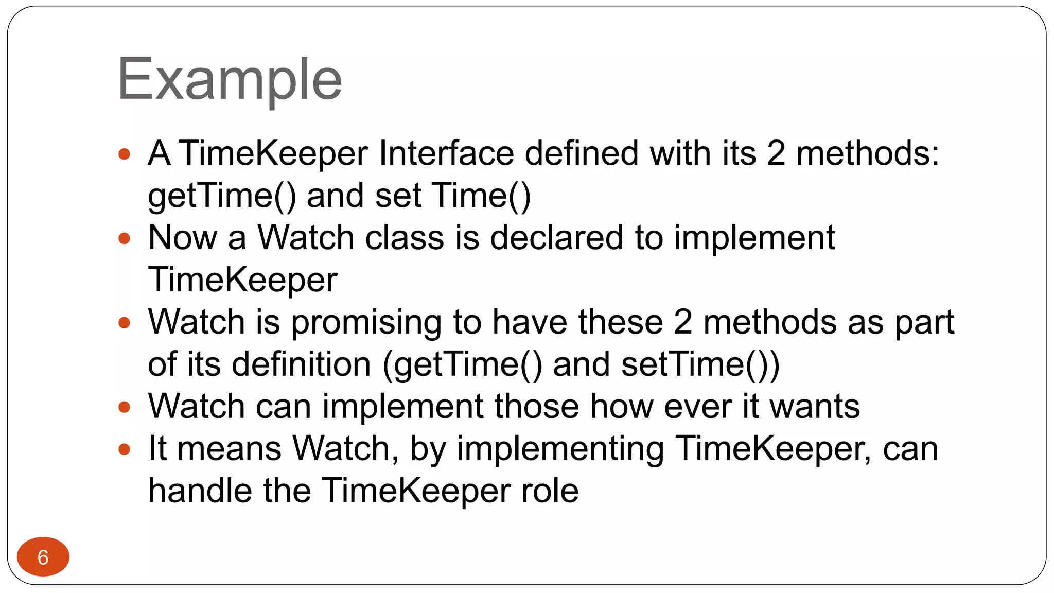 Example 
 A TimeKeeper Interface defined with its 2 methods: 
getTime() and set Time() 
 Now a Watch class is declared to implement 
TimeKeeper 
 Watch is promising to have these 2 methods as part 
of its definition (getTime() and setTime()) 
 Watch can implement those how ever it wants 
 It means Watch, by implementing TimeKeeper, can 
handle the TimeKeeper role 
6 
 