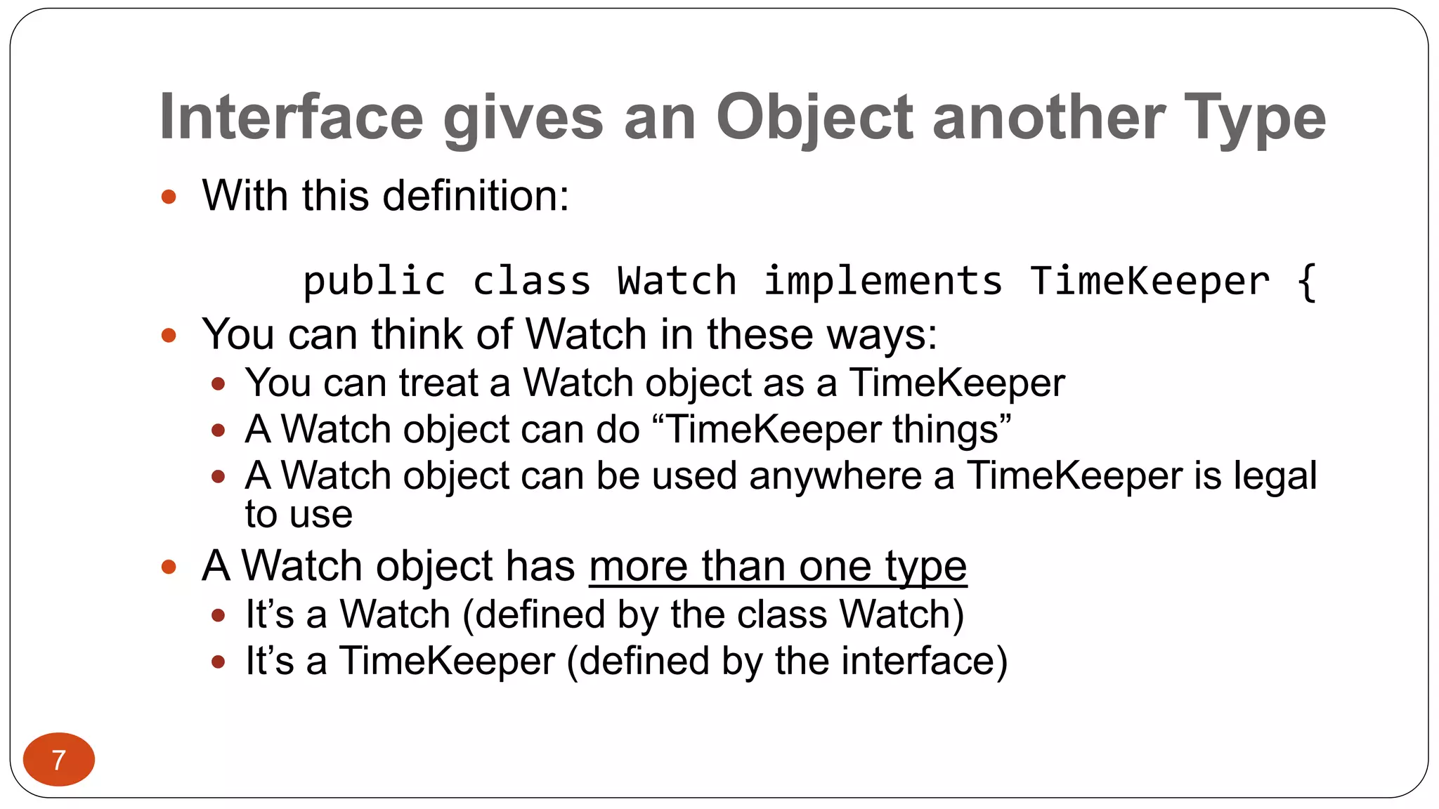 Interface gives an Object another Type 
 With this definition: 
public class Watch implements TimeKeeper { 
 You can think of Watch in these ways: 
 You can treat a Watch object as a TimeKeeper 
 A Watch object can do “TimeKeeper things” 
 A Watch object can be used anywhere a TimeKeeper is legal 
to use 
 A Watch object has more than one type 
 It’s a Watch (defined by the class Watch) 
 It’s a TimeKeeper (defined by the interface) 
7 
 