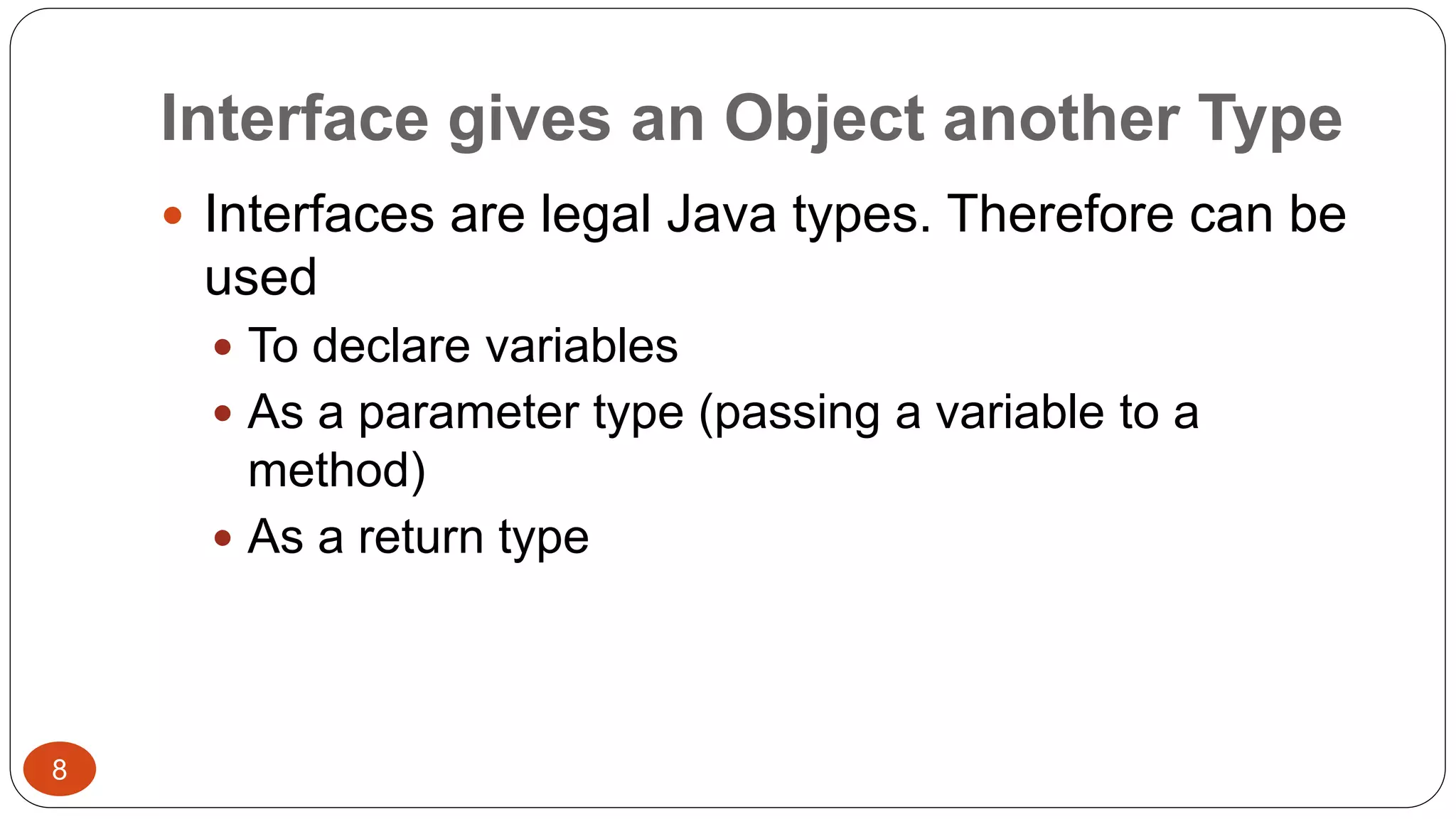 Interface gives an Object another Type 
 Interfaces are legal Java types. Therefore can be 
used 
 To declare variables 
 As a parameter type (passing a variable to a 
method) 
 As a return type 
8 
 