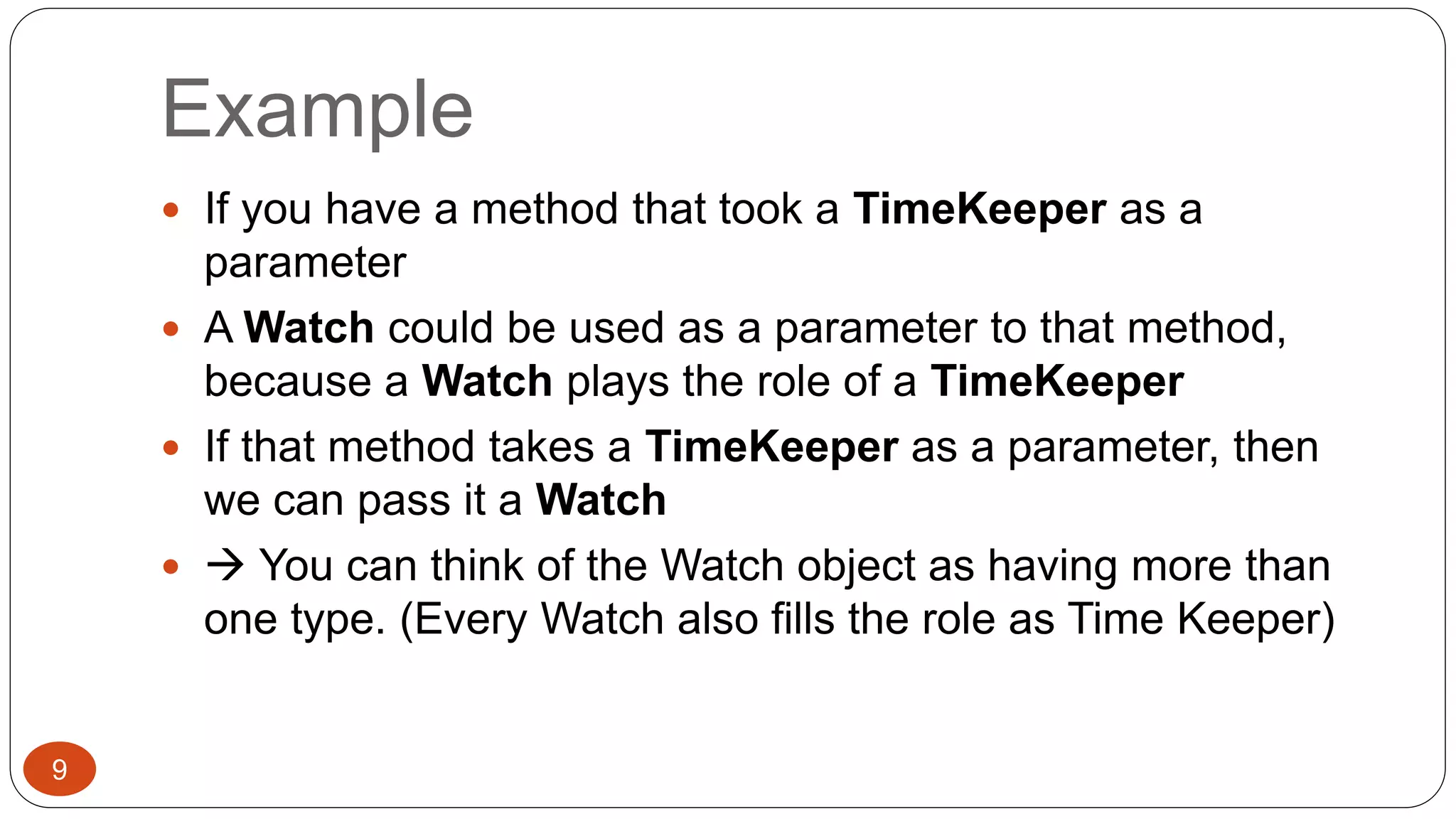 Example 
 If you have a method that took a TimeKeeper as a 
parameter 
 A Watch could be used as a parameter to that method, 
because a Watch plays the role of a TimeKeeper 
 If that method takes a TimeKeeper as a parameter, then 
we can pass it a Watch 
  You can think of the Watch object as having more than 
one type. (Every Watch also fills the role as Time Keeper) 
9 
 