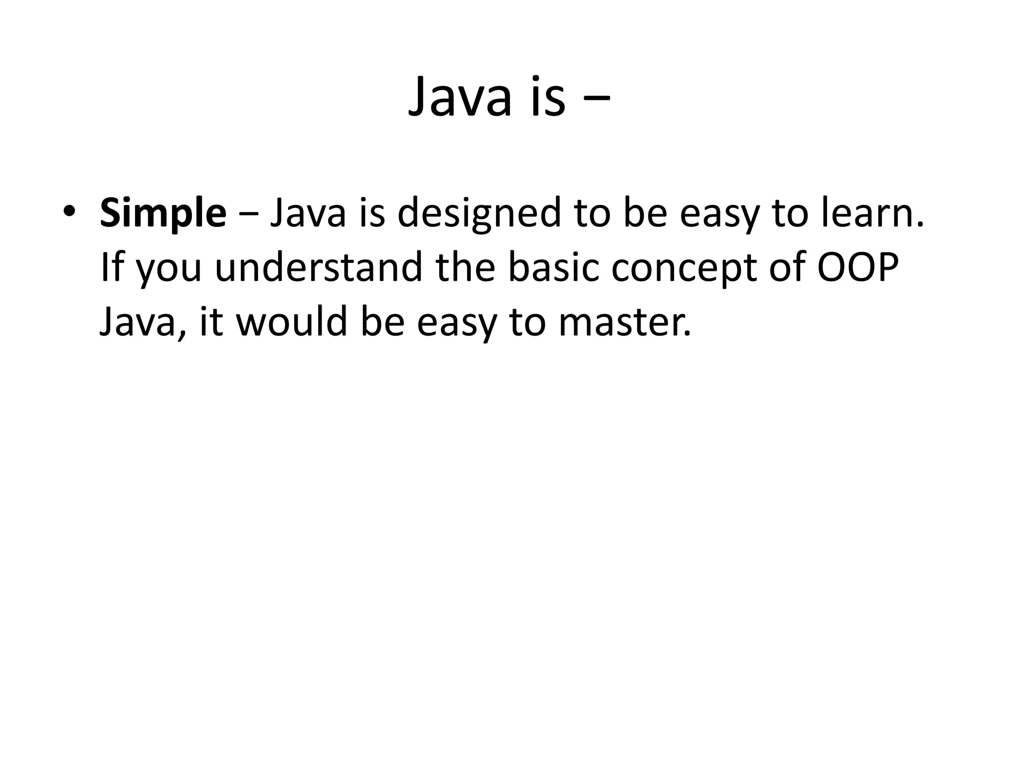 Java is −
• Simple − Java is designed to be easy to learn.
If you understand the basic concept of OOP
Java, it would be easy to master.
 