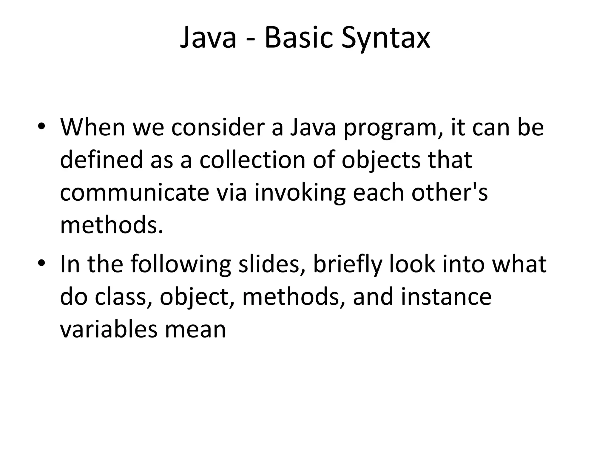 Java - Basic Syntax
• When we consider a Java program, it can be
defined as a collection of objects that
communicate via invoking each other's
methods.
• In the following slides, briefly look into what
do class, object, methods, and instance
variables mean
 