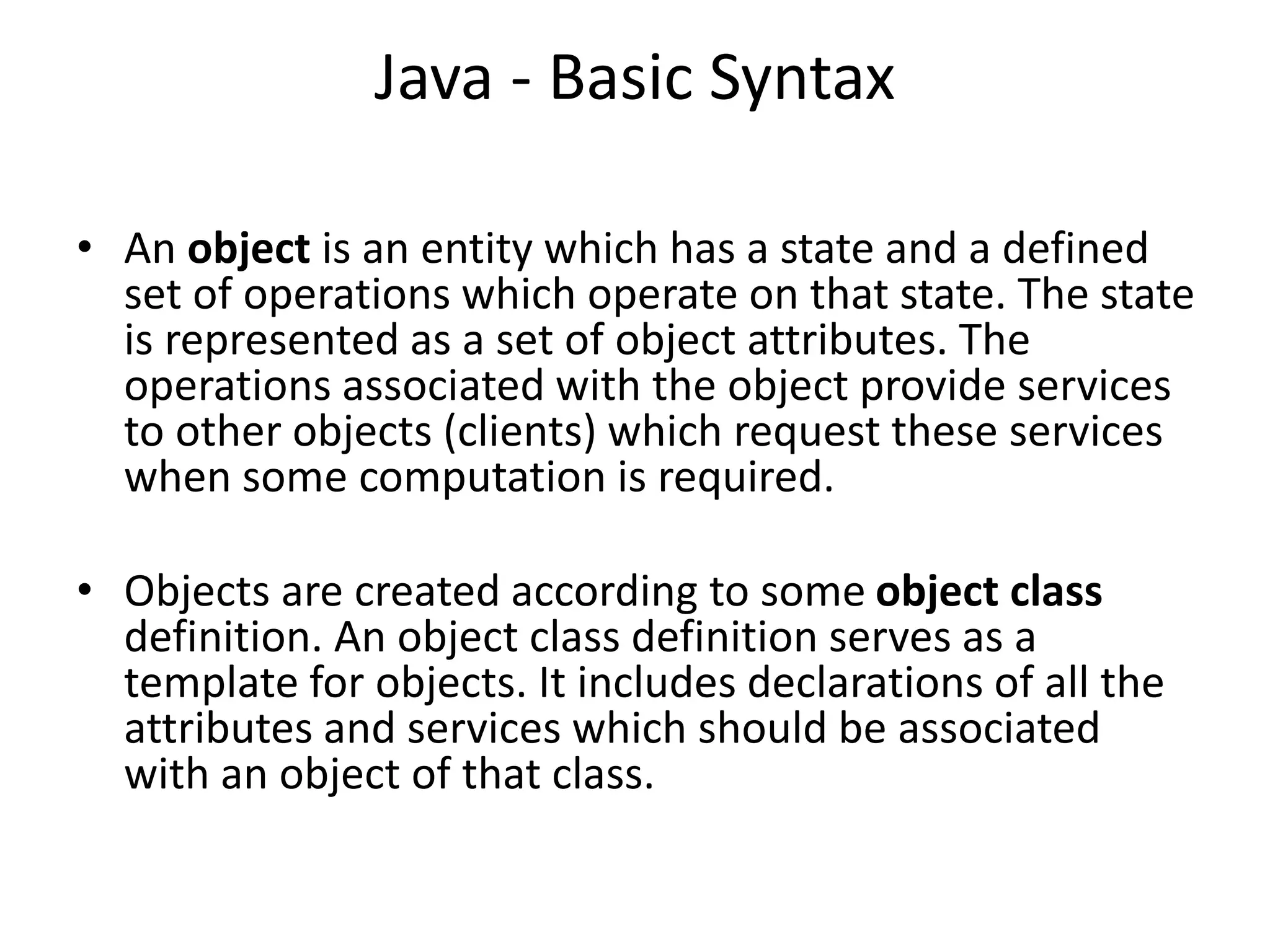 Java - Basic Syntax
• An object is an entity which has a state and a defined
set of operations which operate on that state. The state
is represented as a set of object attributes. The
operations associated with the object provide services
to other objects (clients) which request these services
when some computation is required.
• Objects are created according to some object class
definition. An object class definition serves as a
template for objects. It includes declarations of all the
attributes and services which should be associated
with an object of that class.
 