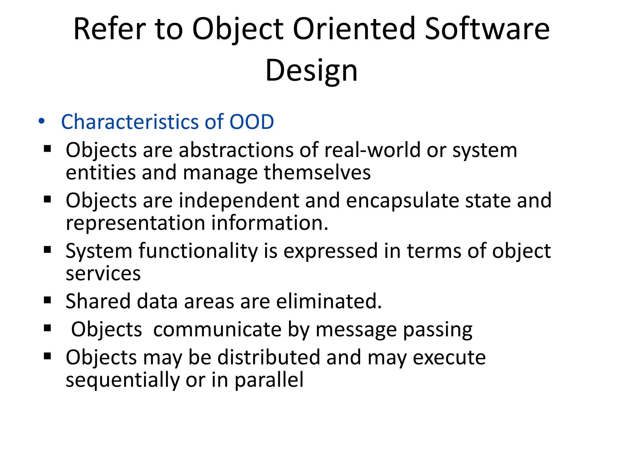 Refer to Object Oriented Software
Design
• Characteristics of OOD
 Objects are abstractions of real-world or system
entities and manage themselves
 Objects are independent and encapsulate state and
representation information.
 System functionality is expressed in terms of object
services
 Shared data areas are eliminated.
 Objects communicate by message passing
 Objects may be distributed and may execute
sequentially or in parallel
 