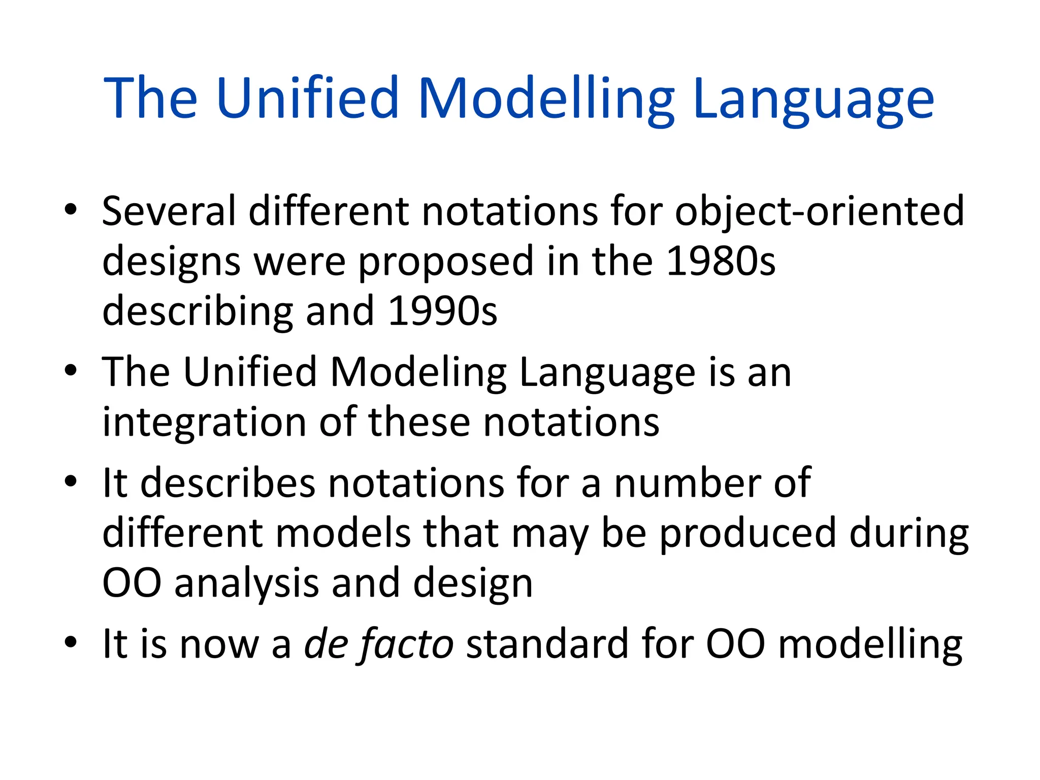 The Unified Modelling Language
• Several different notations for object-oriented
designs were proposed in the 1980s
describing and 1990s
• The Unified Modeling Language is an
integration of these notations
• It describes notations for a number of
different models that may be produced during
OO analysis and design
• It is now a de facto standard for OO modelling
 