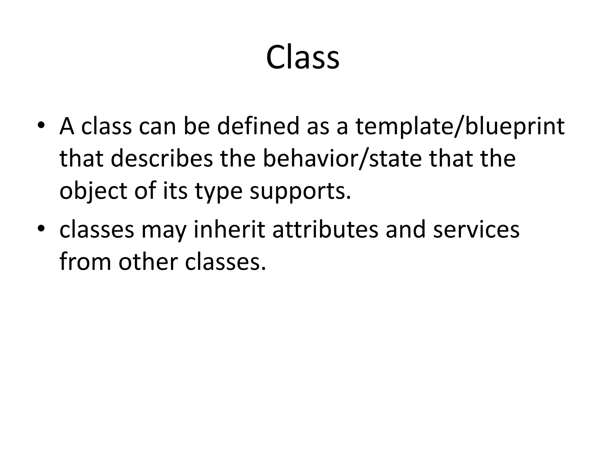 Class
• A class can be defined as a template/blueprint
that describes the behavior/state that the
object of its type supports.
• classes may inherit attributes and services
from other classes.
 
