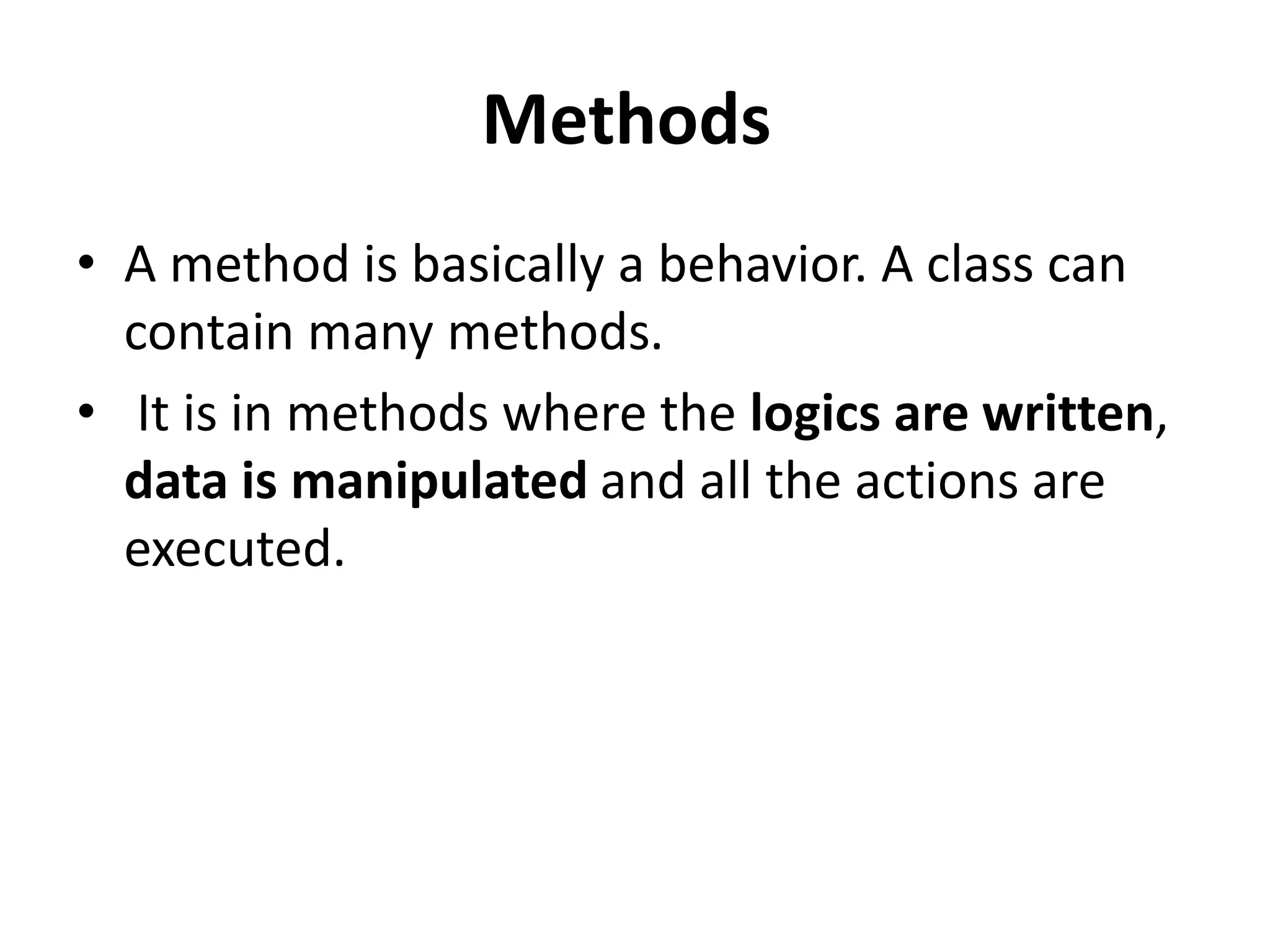 Methods
• A method is basically a behavior. A class can
contain many methods.
• It is in methods where the logics are written,
data is manipulated and all the actions are
executed.
 