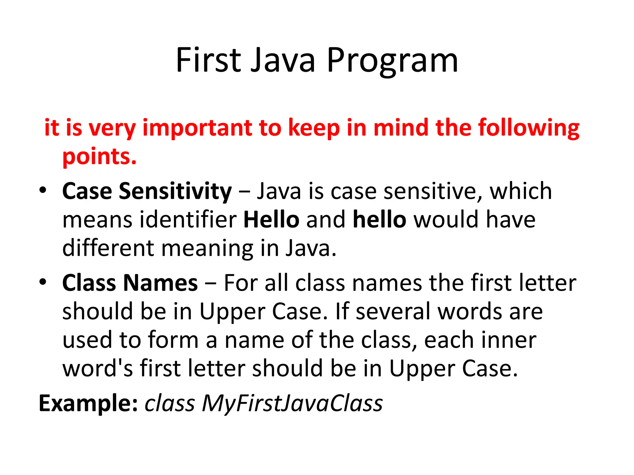 First Java Program
it is very important to keep in mind the following
points.
• Case Sensitivity − Java is case sensitive, which
means identifier Hello and hello would have
different meaning in Java.
• Class Names − For all class names the first letter
should be in Upper Case. If several words are
used to form a name of the class, each inner
word's first letter should be in Upper Case.
Example: class MyFirstJavaClass
 