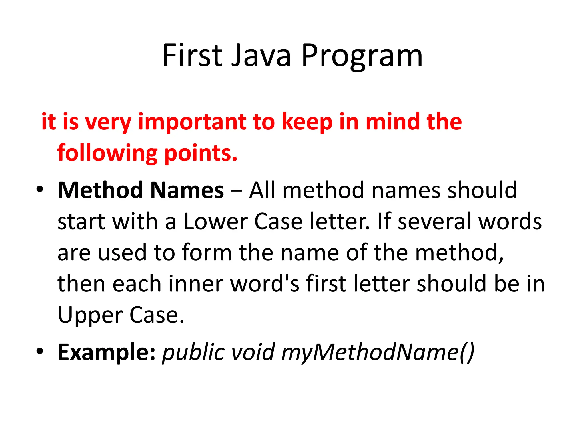 First Java Program
it is very important to keep in mind the
following points.
• Method Names − All method names should
start with a Lower Case letter. If several words
are used to form the name of the method,
then each inner word's first letter should be in
Upper Case.
• Example: public void myMethodName()
 