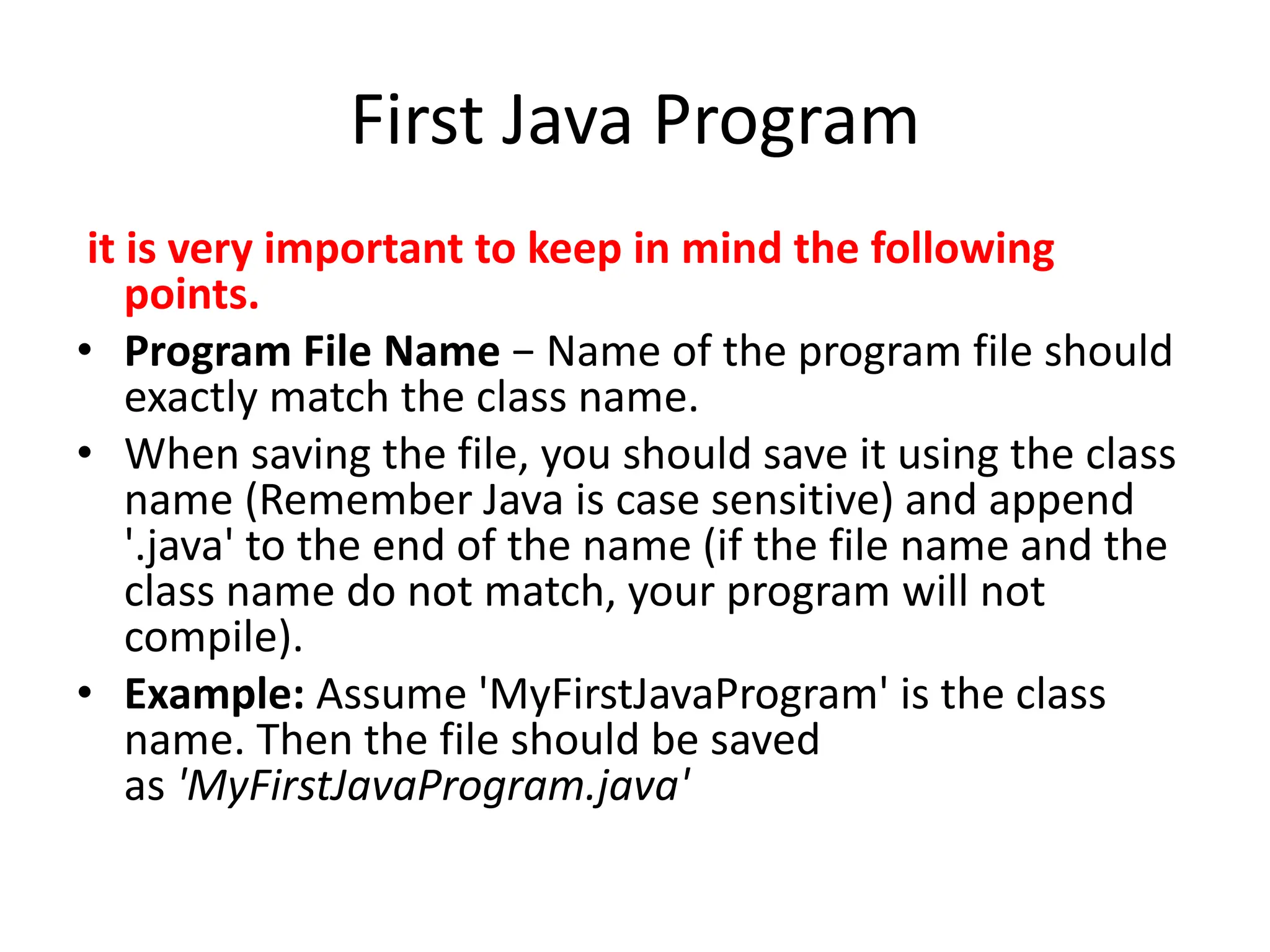First Java Program
it is very important to keep in mind the following
points.
• Program File Name − Name of the program file should
exactly match the class name.
• When saving the file, you should save it using the class
name (Remember Java is case sensitive) and append
'.java' to the end of the name (if the file name and the
class name do not match, your program will not
compile).
• Example: Assume 'MyFirstJavaProgram' is the class
name. Then the file should be saved
as 'MyFirstJavaProgram.java'
 