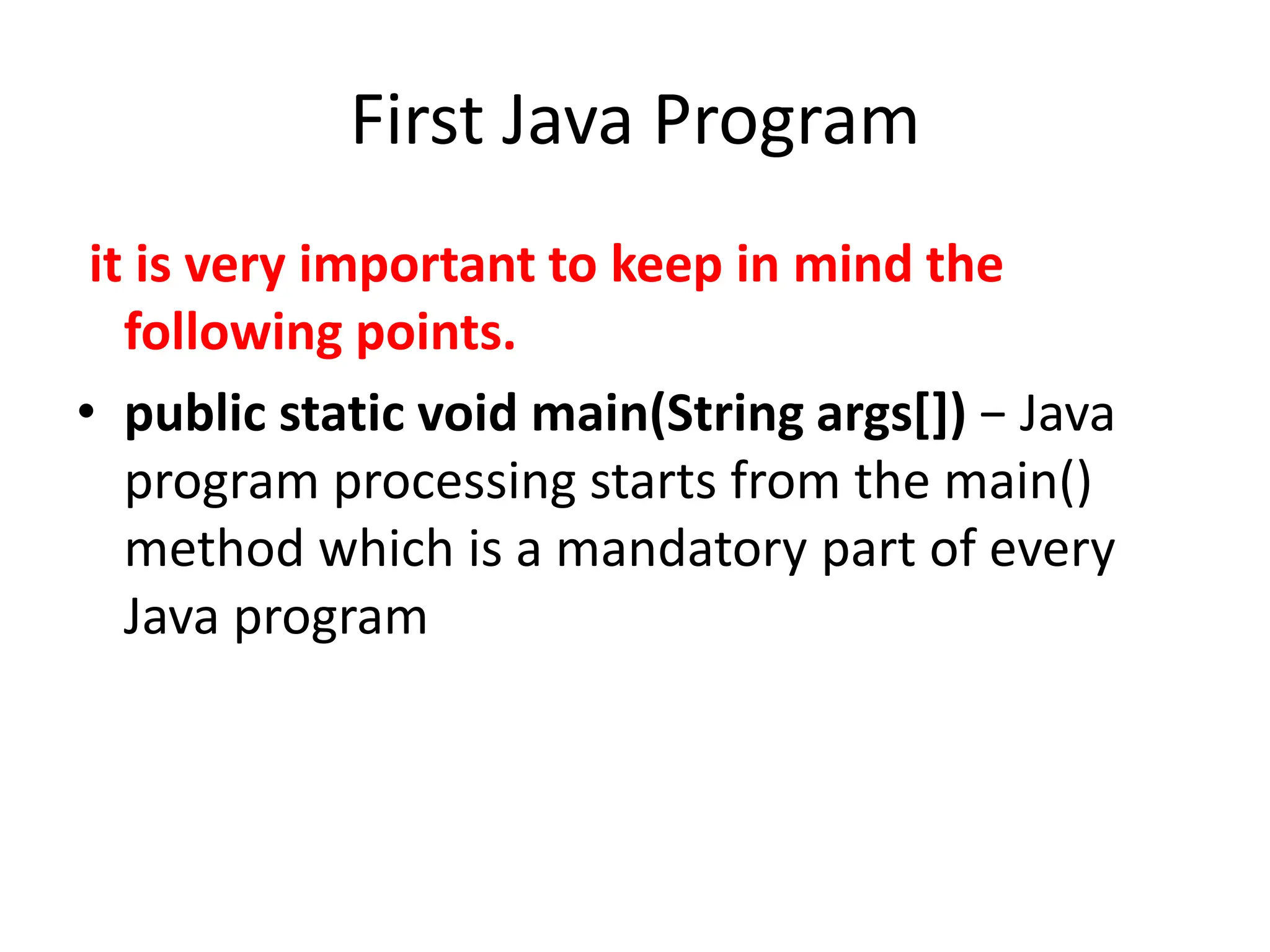 First Java Program
it is very important to keep in mind the
following points.
• public static void main(String args[]) − Java
program processing starts from the main()
method which is a mandatory part of every
Java program
 