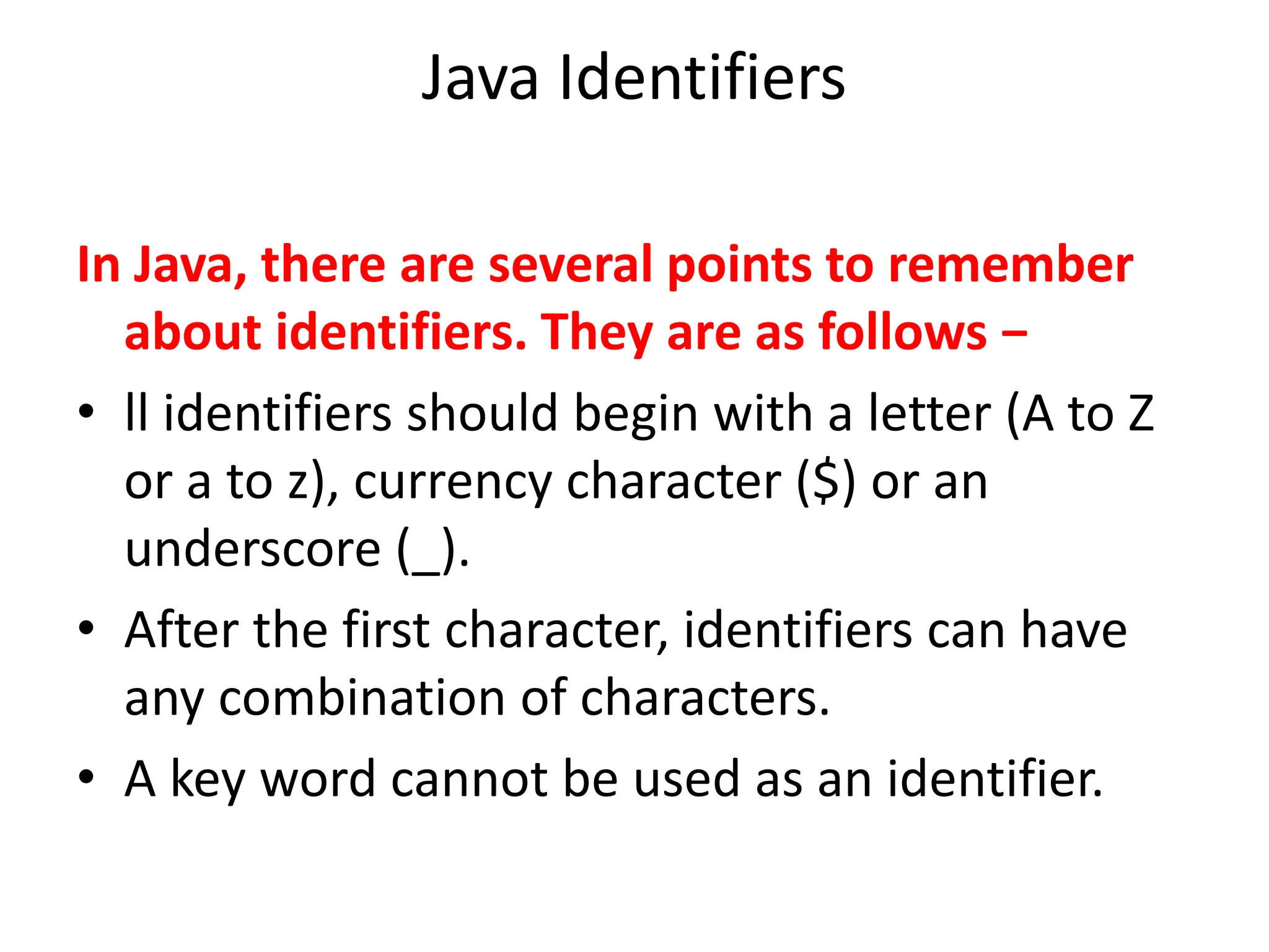 Java Identifiers
In Java, there are several points to remember
about identifiers. They are as follows −
• ll identifiers should begin with a letter (A to Z
or a to z), currency character ($) or an
underscore (_).
• After the first character, identifiers can have
any combination of characters.
• A key word cannot be used as an identifier.
 