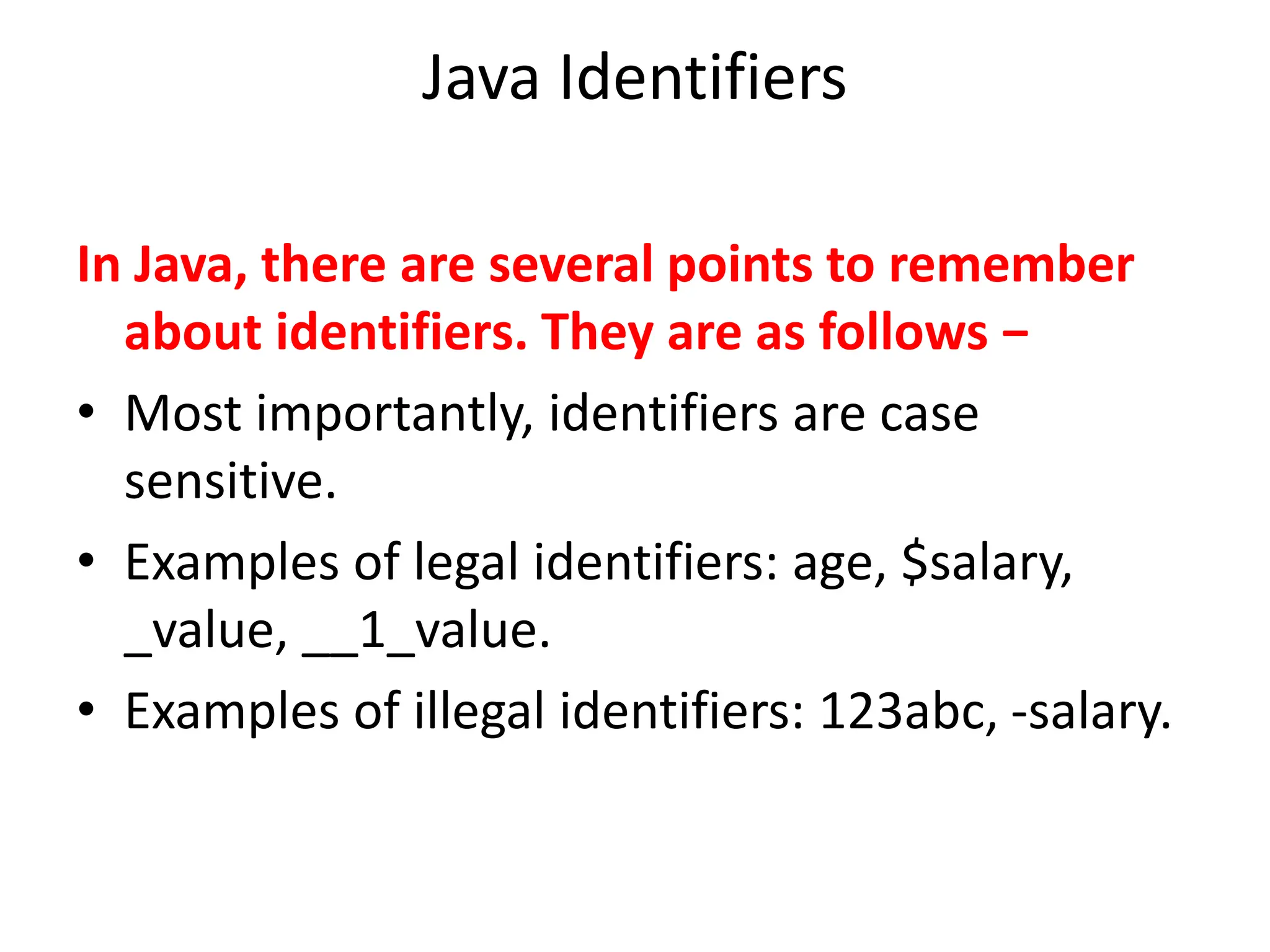 Java Identifiers
In Java, there are several points to remember
about identifiers. They are as follows −
• Most importantly, identifiers are case
sensitive.
• Examples of legal identifiers: age, $salary,
_value, __1_value.
• Examples of illegal identifiers: 123abc, -salary.
 