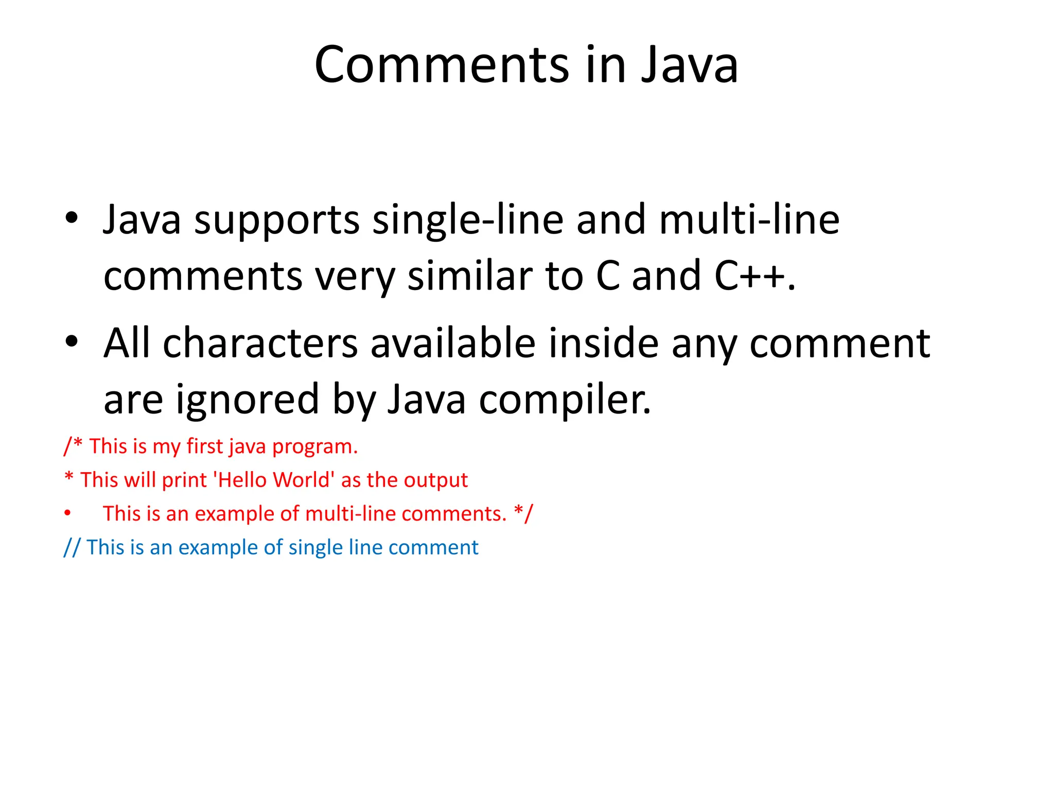 Comments in Java
• Java supports single-line and multi-line
comments very similar to C and C++.
• All characters available inside any comment
are ignored by Java compiler.
/* This is my first java program.
* This will print 'Hello World' as the output
• This is an example of multi-line comments. */
// This is an example of single line comment
 
